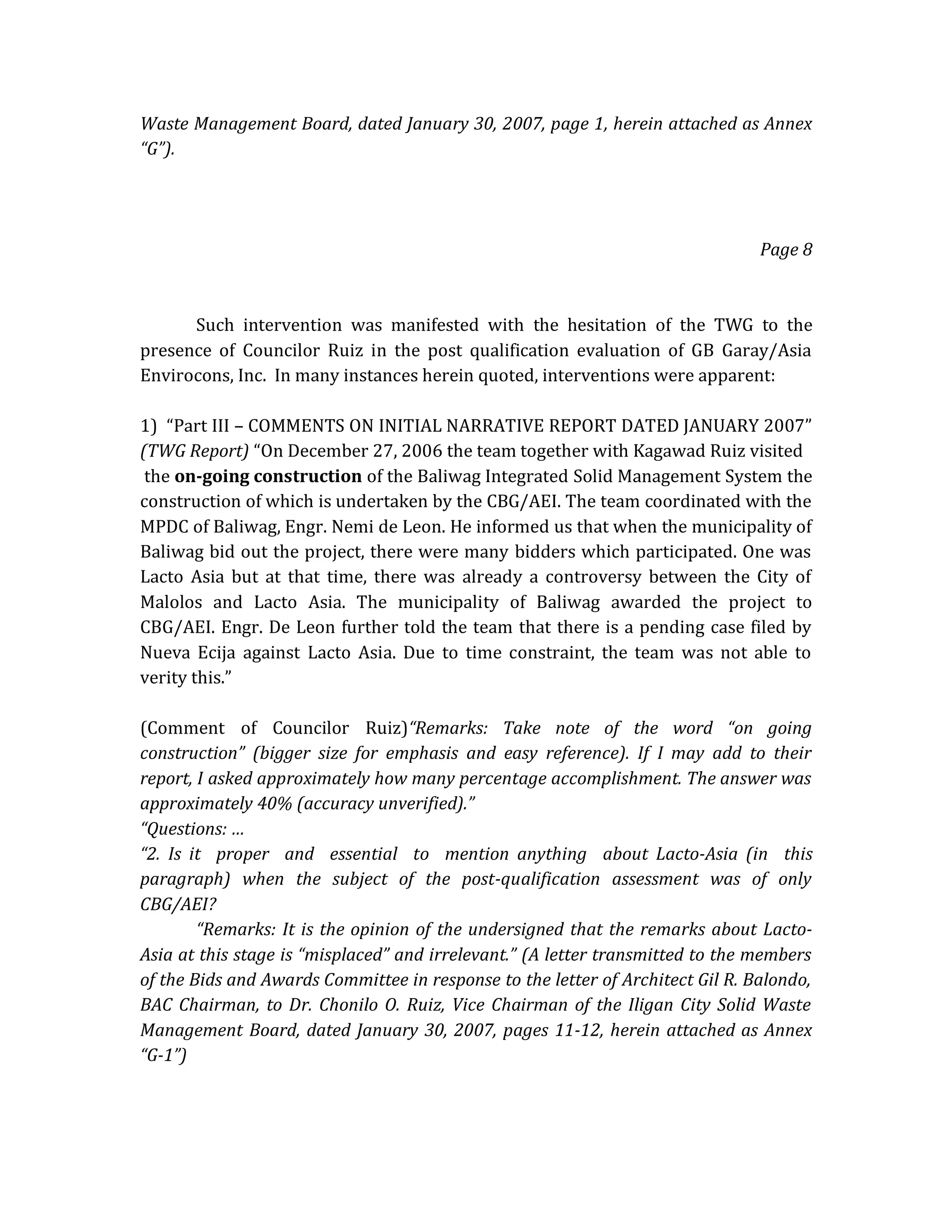 Waste Management Board, dated January 30, 2007, page 1, herein attached as Annex
“G”).

Page 8

Such intervention was manifested with the hesitation of the TWG to the
presence of Councilor Ruiz in the post qualification evaluation of GB Garay/Asia
Envirocons, Inc. In many instances herein quoted, interventions were apparent:
1) “Part III – COMMENTS ON INITIAL NARRATIVE REPORT DATED JANUARY 2007”
(TWG Report) “On December 27, 2006 the team together with Kagawad Ruiz visited
the on-going construction of the Baliwag Integrated Solid Management System the
construction of which is undertaken by the CBG/AEI. The team coordinated with the
MPDC of Baliwag, Engr. Nemi de Leon. He informed us that when the municipality of
Baliwag bid out the project, there were many bidders which participated. One was
Lacto Asia but at that time, there was already a controversy between the City of
Malolos and Lacto Asia. The municipality of Baliwag awarded the project to
CBG/AEI. Engr. De Leon further told the team that there is a pending case filed by
Nueva Ecija against Lacto Asia. Due to time constraint, the team was not able to
verity this.”
(Comment of Councilor Ruiz)“Remarks: Take note of the word “on going
construction” (bigger size for emphasis and easy reference). If I may add to their
report, I asked approximately how many percentage accomplishment. The answer was
approximately 40% (accuracy unverified).”
“Questions: …
“2. Is it proper and essential to mention anything about Lacto-Asia (in this
paragraph) when the subject of the post-qualification assessment was of only
CBG/AEI?
“Remarks: It is the opinion of the undersigned that the remarks about LactoAsia at this stage is “misplaced” and irrelevant.” (A letter transmitted to the members
of the Bids and Awards Committee in response to the letter of Architect Gil R. Balondo,
BAC Chairman, to Dr. Chonilo O. Ruiz, Vice Chairman of the Iligan City Solid Waste
Management Board, dated January 30, 2007, pages 11-12, herein attached as Annex
“G-1”)

 