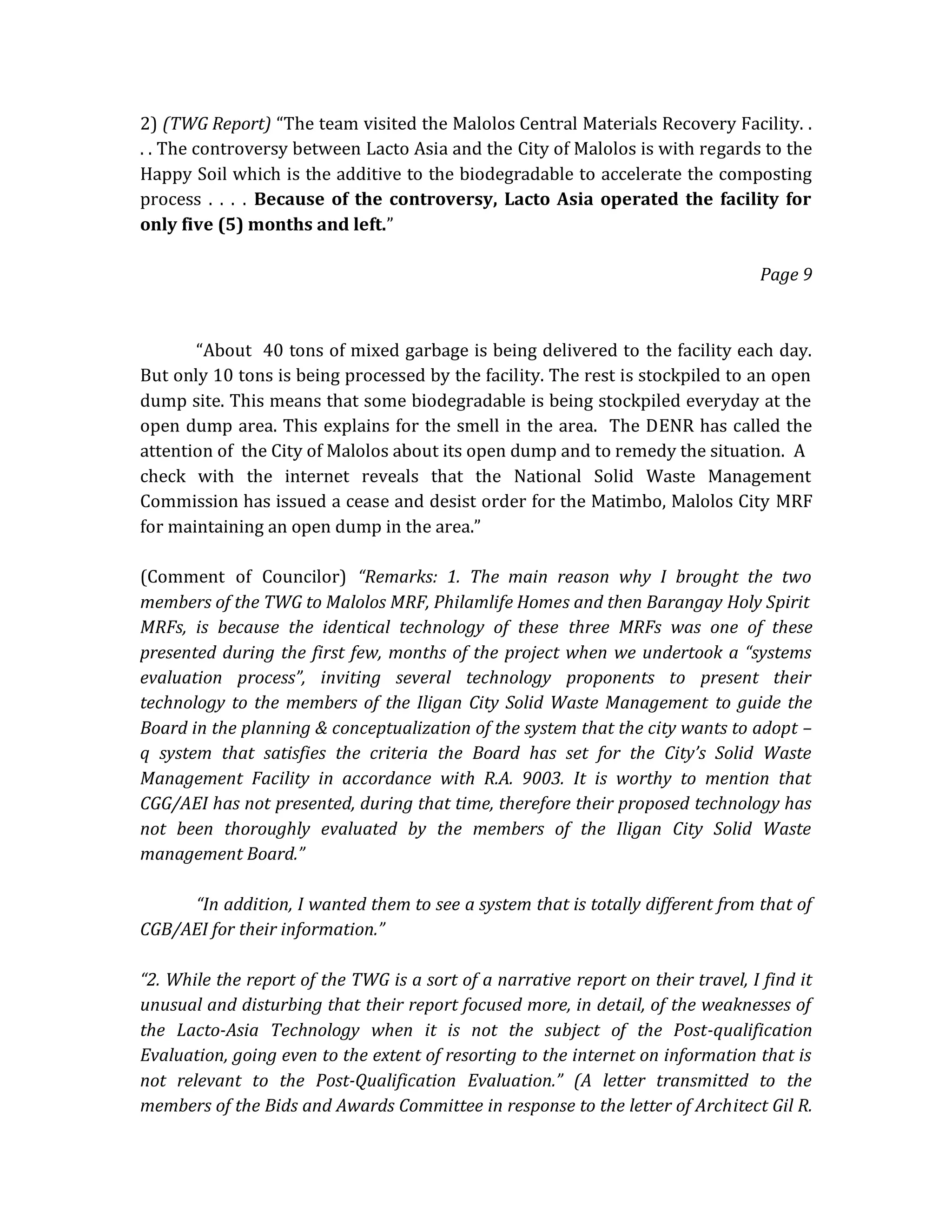 2) (TWG Report) “The team visited the Malolos Central Materials Recovery Facility. .
. . The controversy between Lacto Asia and the City of Malolos is with regards to the
Happy Soil which is the additive to the biodegradable to accelerate the composting
process . . . . Because of the controversy, Lacto Asia operated the facility for
only five (5) months and left.”
Page 9

“About 40 tons of mixed garbage is being delivered to the facility each day.
But only 10 tons is being processed by the facility. The rest is stockpiled to an open
dump site. This means that some biodegradable is being stockpiled everyday at the
open dump area. This explains for the smell in the area. The DENR has called the
attention of the City of Malolos about its open dump and to remedy the situation. A
check with the internet reveals that the National Solid Waste Management
Commission has issued a cease and desist order for the Matimbo, Malolos City MRF
for maintaining an open dump in the area.”
(Comment of Councilor) “Remarks: 1. The main reason why I brought the two
members of the TWG to Malolos MRF, Philamlife Homes and then Barangay Holy Spirit
MRFs, is because the identical technology of these three MRFs was one of these
presented during the first few, months of the project when we undertook a “systems
evaluation process”, inviting several technology proponents to present their
technology to the members of the Iligan City Solid Waste Management to guide the
Board in the planning & conceptualization of the system that the city wants to adopt –
q system that satisfies the criteria the Board has set for the City’s Solid Waste
Management Facility in accordance with R.A. 9003. It is worthy to mention that
CGG/AEI has not presented, during that time, therefore their proposed technology has
not been thoroughly evaluated by the members of the Iligan City Solid Waste
management Board.”
“In addition, I wanted them to see a system that is totally different from that of
CGB/AEI for their information.”
“2. While the report of the TWG is a sort of a narrative report on their travel, I find it
unusual and disturbing that their report focused more, in detail, of the weaknesses of
the Lacto-Asia Technology when it is not the subject of the Post-qualification
Evaluation, going even to the extent of resorting to the internet on information that is
not relevant to the Post-Qualification Evaluation.” (A letter transmitted to the
members of the Bids and Awards Committee in response to the letter of Architect Gil R.

 