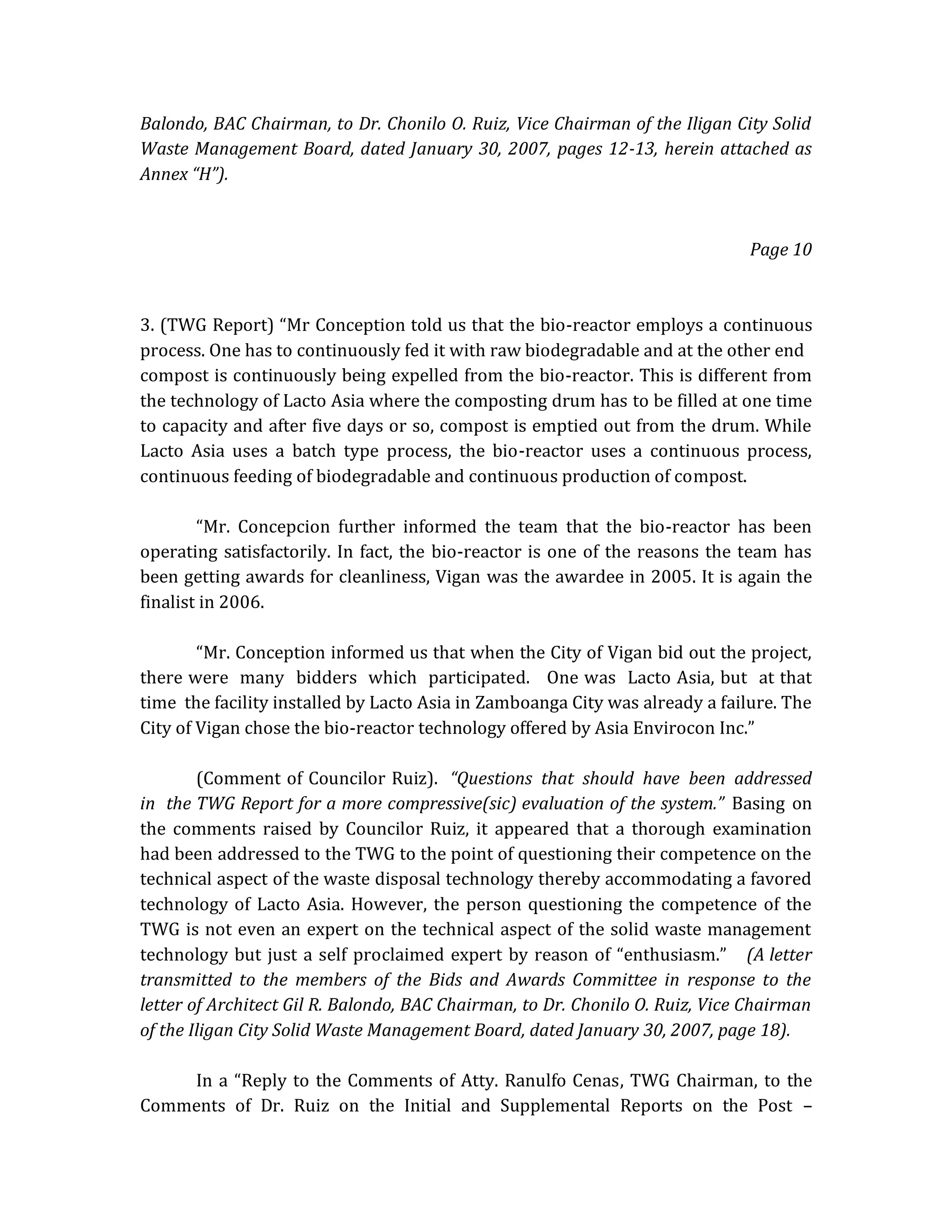 Balondo, BAC Chairman, to Dr. Chonilo O. Ruiz, Vice Chairman of the Iligan City Solid
Waste Management Board, dated January 30, 2007, pages 12-13, herein attached as
Annex “H”).

Page 10

3. (TWG Report) “Mr Conception told us that the bio-reactor employs a continuous
process. One has to continuously fed it with raw biodegradable and at the other end
compost is continuously being expelled from the bio-reactor. This is different from
the technology of Lacto Asia where the composting drum has to be filled at one time
to capacity and after five days or so, compost is emptied out from the drum. While
Lacto Asia uses a batch type process, the bio-reactor uses a continuous process,
continuous feeding of biodegradable and continuous production of compost.
“Mr. Concepcion further informed the team that the bio-reactor has been
operating satisfactorily. In fact, the bio-reactor is one of the reasons the team has
been getting awards for cleanliness, Vigan was the awardee in 2005. It is again the
finalist in 2006.
“Mr. Conception informed us that when the City of Vigan bid out the project,
there were many bidders which participated. One was Lacto Asia, but at that
time the facility installed by Lacto Asia in Zamboanga City was already a failure. The
City of Vigan chose the bio-reactor technology offered by Asia Envirocon Inc.”
(Comment of Councilor Ruiz). “Questions that should have been addressed
in the TWG Report for a more compressive(sic) evaluation of the system.” Basing on
the comments raised by Councilor Ruiz, it appeared that a thorough examination
had been addressed to the TWG to the point of questioning their competence on the
technical aspect of the waste disposal technology thereby accommodating a favored
technology of Lacto Asia. However, the person questioning the competence of the
TWG is not even an expert on the technical aspect of the solid waste management
technology but just a self proclaimed expert by reason of “enthusiasm.” (A letter
transmitted to the members of the Bids and Awards Committee in response to the
letter of Architect Gil R. Balondo, BAC Chairman, to Dr. Chonilo O. Ruiz, Vice Chairman
of the Iligan City Solid Waste Management Board, dated January 30, 2007, page 18).
In a “Reply to the Comments of Atty. Ranulfo Cenas, TWG Chairman, to the
Comments of Dr. Ruiz on the Initial and Supplemental Reports on the Post –

 