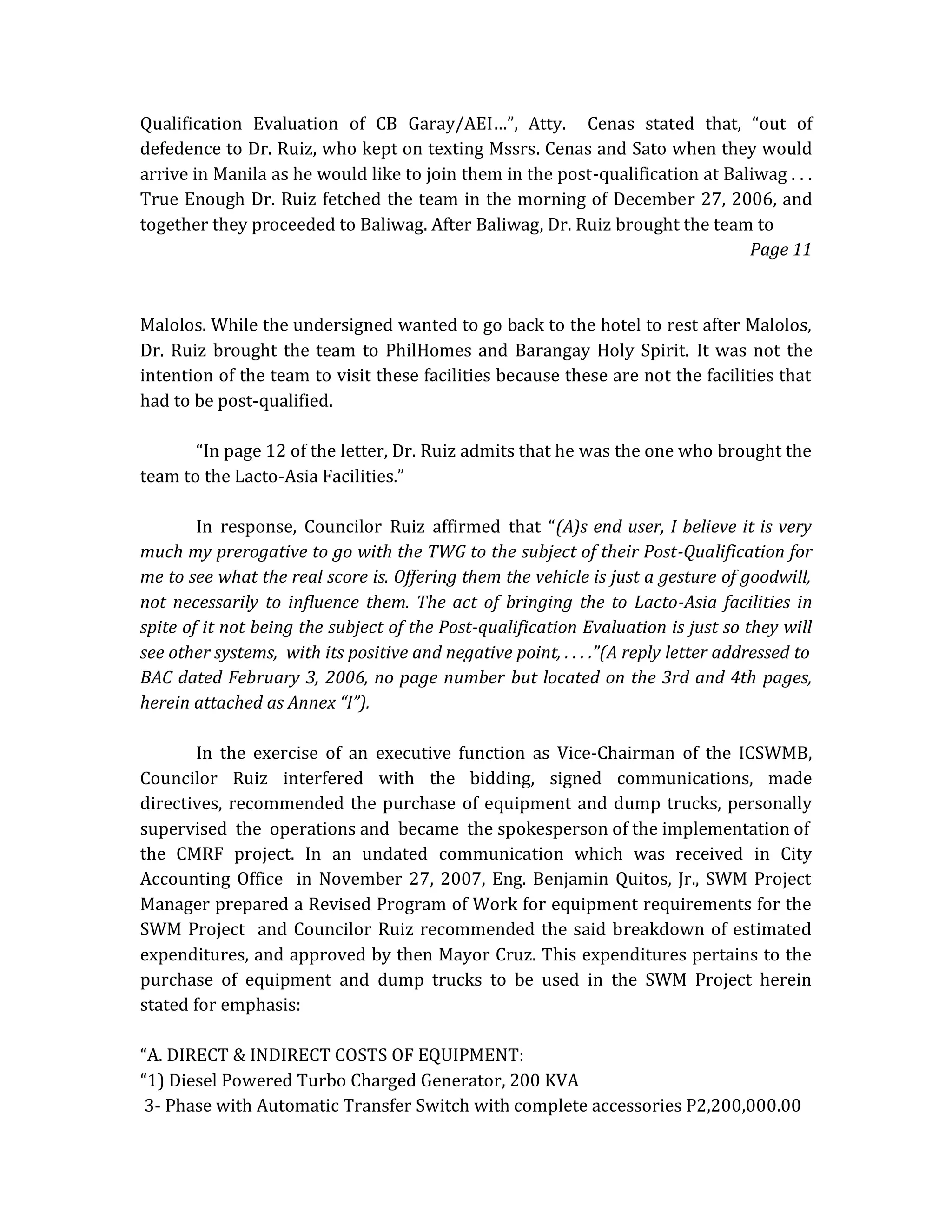 Qualification Evaluation of CB Garay/AEI…”, Atty. Cenas stated that, “out of
defedence to Dr. Ruiz, who kept on texting Mssrs. Cenas and Sato when they would
arrive in Manila as he would like to join them in the post-qualification at Baliwag . . .
True Enough Dr. Ruiz fetched the team in the morning of December 27, 2006, and
together they proceeded to Baliwag. After Baliwag, Dr. Ruiz brought the team to
Page 11

Malolos. While the undersigned wanted to go back to the hotel to rest after Malolos,
Dr. Ruiz brought the team to PhilHomes and Barangay Holy Spirit. It was not the
intention of the team to visit these facilities because these are not the facilities that
had to be post-qualified.
“In page 12 of the letter, Dr. Ruiz admits that he was the one who brought the
team to the Lacto-Asia Facilities.”
In response, Councilor Ruiz affirmed that “(A)s end user, I believe it is very
much my prerogative to go with the TWG to the subject of their Post-Qualification for
me to see what the real score is. Offering them the vehicle is just a gesture of goodwill,
not necessarily to influence them. The act of bringing the to Lacto-Asia facilities in
spite of it not being the subject of the Post-qualification Evaluation is just so they will
see other systems, with its positive and negative point, . . . .”(A reply letter addressed to
BAC dated February 3, 2006, no page number but located on the 3rd and 4th pages,
herein attached as Annex “I”).
In the exercise of an executive function as Vice-Chairman of the ICSWMB,
Councilor Ruiz interfered with the bidding, signed communications, made
directives, recommended the purchase of equipment and dump trucks, personally
supervised the operations and became the spokesperson of the implementation of
the CMRF project. In an undated communication which was received in City
Accounting Office in November 27, 2007, Eng. Benjamin Quitos, Jr., SWM Project
Manager prepared a Revised Program of Work for equipment requirements for the
SWM Project and Councilor Ruiz recommended the said breakdown of estimated
expenditures, and approved by then Mayor Cruz. This expenditures pertains to the
purchase of equipment and dump trucks to be used in the SWM Project herein
stated for emphasis:
“A. DIRECT & INDIRECT COSTS OF EQUIPMENT:
“1) Diesel Powered Turbo Charged Generator, 200 KVA
3- Phase with Automatic Transfer Switch with complete accessories P2,200,000.00

 