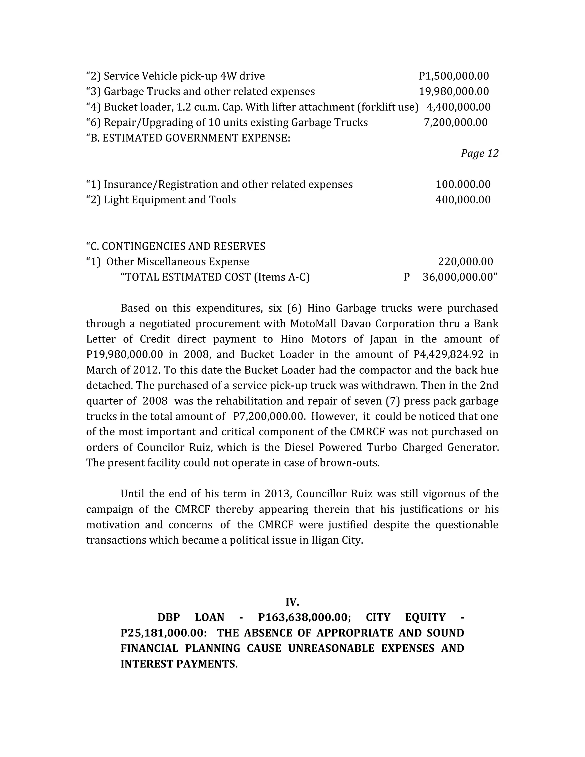 “2) Service Vehicle pick-up 4W drive
P1,500,000.00
“3) Garbage Trucks and other related expenses
19,980,000.00
“4) Bucket loader, 1.2 cu.m. Cap. With lifter attachment (forklift use) 4,400,000.00
“6) Repair/Upgrading of 10 units existing Garbage Trucks
7,200,000.00
“B. ESTIMATED GOVERNMENT EXPENSE:
Page 12
“1) Insurance/Registration and other related expenses
“2) Light Equipment and Tools

“C. CONTINGENCIES AND RESERVES
“1) Other Miscellaneous Expense
“TOTAL ESTIMATED COST (Items A-C)

100.000.00
400,000.00

P

220,000.00
36,000,000.00”

Based on this expenditures, six (6) Hino Garbage trucks were purchased
through a negotiated procurement with MotoMall Davao Corporation thru a Bank
Letter of Credit direct payment to Hino Motors of Japan in the amount of
P19,980,000.00 in 2008, and Bucket Loader in the amount of P4,429,824.92 in
March of 2012. To this date the Bucket Loader had the compactor and the back hue
detached. The purchased of a service pick-up truck was withdrawn. Then in the 2nd
quarter of 2008 was the rehabilitation and repair of seven (7) press pack garbage
trucks in the total amount of P7,200,000.00. However, it could be noticed that one
of the most important and critical component of the CMRCF was not purchased on
orders of Councilor Ruiz, which is the Diesel Powered Turbo Charged Generator.
The present facility could not operate in case of brown-outs.
Until the end of his term in 2013, Councillor Ruiz was still vigorous of the
campaign of the CMRCF thereby appearing therein that his justifications or his
motivation and concerns of the CMRCF were justified despite the questionable
transactions which became a political issue in Iligan City.

IV.
DBP LOAN - P163,638,000.00; CITY EQUITY P25,181,000.00: THE ABSENCE OF APPROPRIATE AND SOUND
FINANCIAL PLANNING CAUSE UNREASONABLE EXPENSES AND
INTEREST PAYMENTS.

 