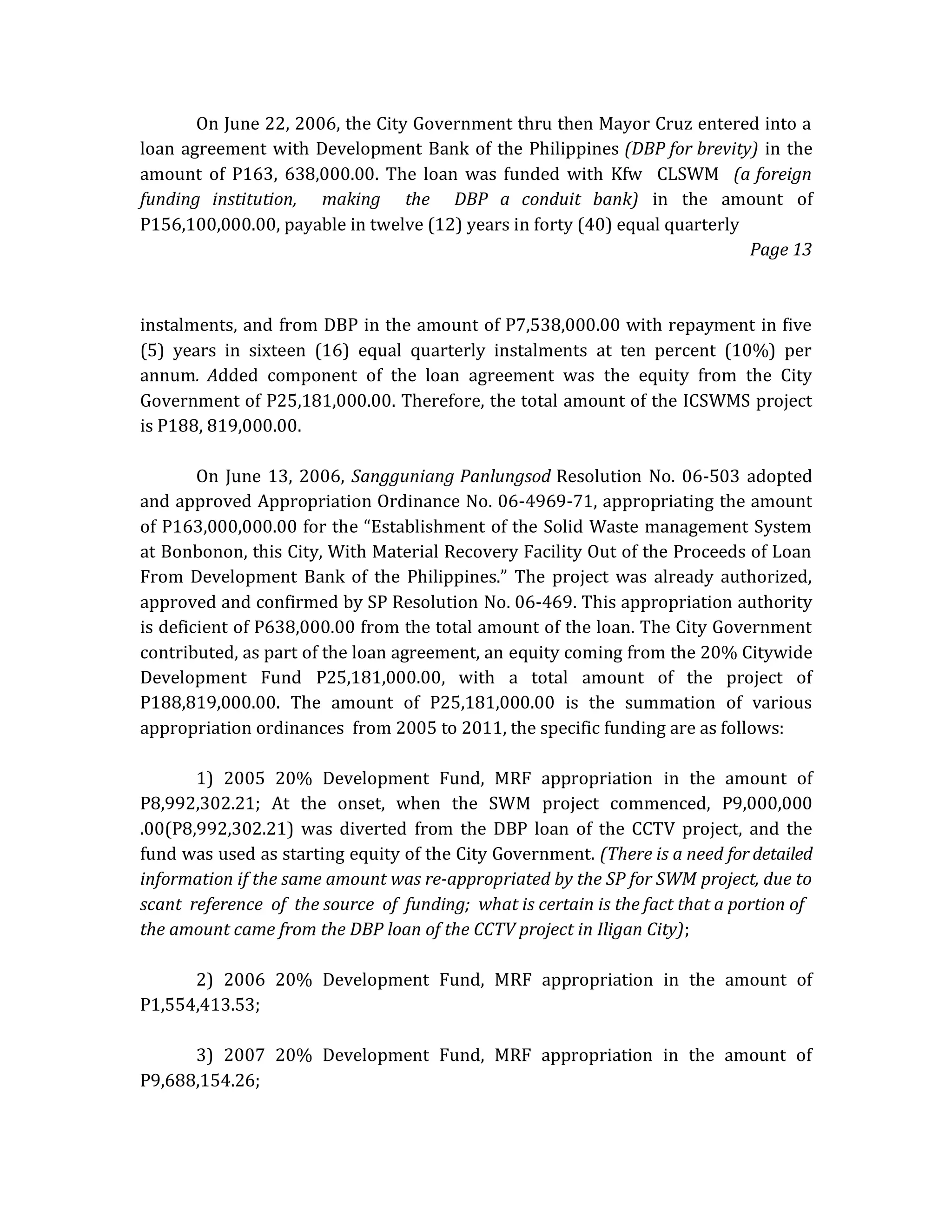 On June 22, 2006, the City Government thru then Mayor Cruz entered into a
loan agreement with Development Bank of the Philippines (DBP for brevity) in the
amount of P163, 638,000.00. The loan was funded with Kfw CLSWM (a foreign
funding institution, making the DBP a conduit bank) in the amount of
P156,100,000.00, payable in twelve (12) years in forty (40) equal quarterly
Page 13

instalments, and from DBP in the amount of P7,538,000.00 with repayment in five
(5) years in sixteen (16) equal quarterly instalments at ten percent (10%) per
annum. Added component of the loan agreement was the equity from the City
Government of P25,181,000.00. Therefore, the total amount of the ICSWMS project
is P188, 819,000.00.
On June 13, 2006, Sangguniang Panlungsod Resolution No. 06-503 adopted
and approved Appropriation Ordinance No. 06-4969-71, appropriating the amount
of P163,000,000.00 for the “Establishment of the Solid Waste management System
at Bonbonon, this City, With Material Recovery Facility Out of the Proceeds of Loan
From Development Bank of the Philippines.” The project was already authorized,
approved and confirmed by SP Resolution No. 06-469. This appropriation authority
is deficient of P638,000.00 from the total amount of the loan. The City Government
contributed, as part of the loan agreement, an equity coming from the 20% Citywide
Development Fund P25,181,000.00, with a total amount of the project of
P188,819,000.00. The amount of P25,181,000.00 is the summation of various
appropriation ordinances from 2005 to 2011, the specific funding are as follows:
1) 2005 20% Development Fund, MRF appropriation in the amount of
P8,992,302.21; At the onset, when the SWM project commenced, P9,000,000
.00(P8,992,302.21) was diverted from the DBP loan of the CCTV project, and the
fund was used as starting equity of the City Government. (There is a need for detailed
information if the same amount was re-appropriated by the SP for SWM project, due to
scant reference of the source of funding; what is certain is the fact that a portion of
the amount came from the DBP loan of the CCTV project in Iligan City);
2) 2006 20% Development Fund, MRF appropriation in the amount of
P1,554,413.53;
3) 2007 20% Development Fund, MRF appropriation in the amount of
P9,688,154.26;

 