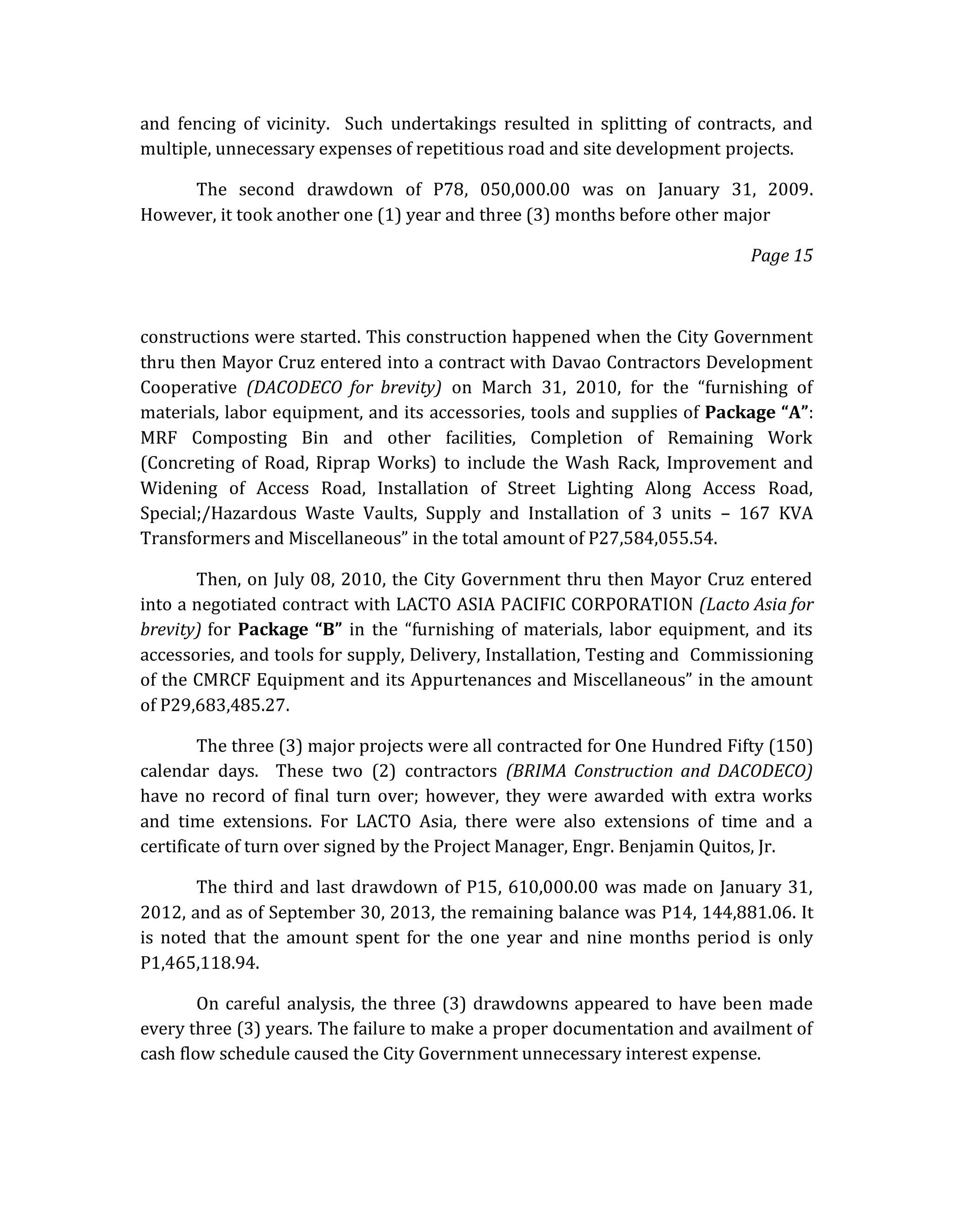 and fencing of vicinity. Such undertakings resulted in splitting of contracts, and
multiple, unnecessary expenses of repetitious road and site development projects.
The second drawdown of P78, 050,000.00 was on January 31, 2009.
However, it took another one (1) year and three (3) months before other major
Page 15

constructions were started. This construction happened when the City Government
thru then Mayor Cruz entered into a contract with Davao Contractors Development
Cooperative (DACODECO for brevity) on March 31, 2010, for the “furnishing of
materials, labor equipment, and its accessories, tools and supplies of Package “A”:
MRF Composting Bin and other facilities, Completion of Remaining Work
(Concreting of Road, Riprap Works) to include the Wash Rack, Improvement and
Widening of Access Road, Installation of Street Lighting Along Access Road,
Special;/Hazardous Waste Vaults, Supply and Installation of 3 units – 167 KVA
Transformers and Miscellaneous” in the total amount of P27,584,055.54.
Then, on July 08, 2010, the City Government thru then Mayor Cruz entered
into a negotiated contract with LACTO ASIA PACIFIC CORPORATION (Lacto Asia for
brevity) for Package “B” in the “furnishing of materials, labor equipment, and its
accessories, and tools for supply, Delivery, Installation, Testing and Commissioning
of the CMRCF Equipment and its Appurtenances and Miscellaneous” in the amount
of P29,683,485.27.
The three (3) major projects were all contracted for One Hundred Fifty (150)
calendar days. These two (2) contractors (BRIMA Construction and DACODECO)
have no record of final turn over; however, they were awarded with extra works
and time extensions. For LACTO Asia, there were also extensions of time and a
certificate of turn over signed by the Project Manager, Engr. Benjamin Quitos, Jr.
The third and last drawdown of P15, 610,000.00 was made on January 31,
2012, and as of September 30, 2013, the remaining balance was P14, 144,881.06. It
is noted that the amount spent for the one year and nine months period is only
P1,465,118.94.
On careful analysis, the three (3) drawdowns appeared to have been made
every three (3) years. The failure to make a proper documentation and availment of
cash flow schedule caused the City Government unnecessary interest expense.

 
