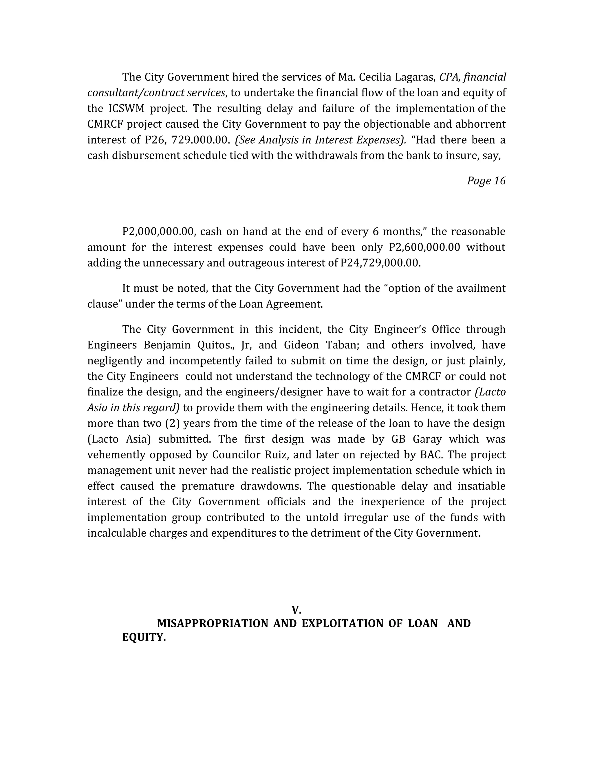 The City Government hired the services of Ma. Cecilia Lagaras, CPA, financial
consultant/contract services, to undertake the financial flow of the loan and equity of
the ICSWM project. The resulting delay and failure of the implementation of the
CMRCF project caused the City Government to pay the objectionable and abhorrent
interest of P26, 729.000.00. (See Analysis in Interest Expenses). “Had there been a
cash disbursement schedule tied with the withdrawals from the bank to insure, say,
Page 16

P2,000,000.00, cash on hand at the end of every 6 months,” the reasonable
amount for the interest expenses could have been only P2,600,000.00 without
adding the unnecessary and outrageous interest of P24,729,000.00.
It must be noted, that the City Government had the “option of the availment
clause” under the terms of the Loan Agreement.
The City Government in this incident, the City Engineer’s Office through
Engineers Benjamin Quitos., Jr, and Gideon Taban; and others involved, have
negligently and incompetently failed to submit on time the design, or just plainly,
the City Engineers could not understand the technology of the CMRCF or could not
finalize the design, and the engineers/designer have to wait for a contractor (Lacto
Asia in this regard) to provide them with the engineering details. Hence, it took them
more than two (2) years from the time of the release of the loan to have the design
(Lacto Asia) submitted. The first design was made by GB Garay which was
vehemently opposed by Councilor Ruiz, and later on rejected by BAC. The project
management unit never had the realistic project implementation schedule which in
effect caused the premature drawdowns. The questionable delay and insatiable
interest of the City Government officials and the inexperience of the project
implementation group contributed to the untold irregular use of the funds with
incalculable charges and expenditures to the detriment of the City Government.

V.
MISAPPROPRIATION AND EXPLOITATION OF LOAN AND
EQUITY.

 