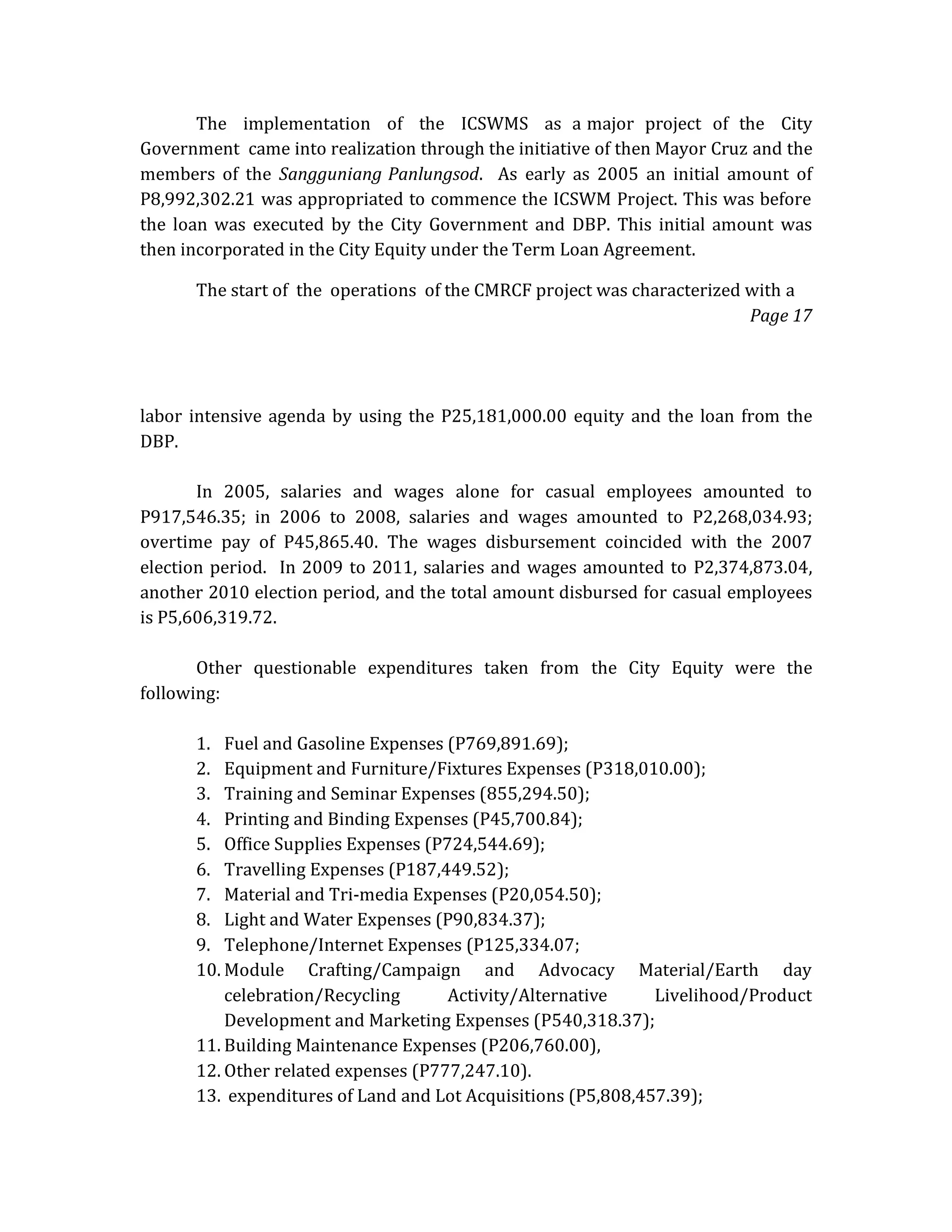 The implementation of the ICSWMS as a major project of the City
Government came into realization through the initiative of then Mayor Cruz and the
members of the Sangguniang Panlungsod. As early as 2005 an initial amount of
P8,992,302.21 was appropriated to commence the ICSWM Project. This was before
the loan was executed by the City Government and DBP. This initial amount was
then incorporated in the City Equity under the Term Loan Agreement.
The start of the operations of the CMRCF project was characterized with a
Page 17

labor intensive agenda by using the P25,181,000.00 equity and the loan from the
DBP.
In 2005, salaries and wages alone for casual employees amounted to
P917,546.35; in 2006 to 2008, salaries and wages amounted to P2,268,034.93;
overtime pay of P45,865.40. The wages disbursement coincided with the 2007
election period. In 2009 to 2011, salaries and wages amounted to P2,374,873.04,
another 2010 election period, and the total amount disbursed for casual employees
is P5,606,319.72.
Other questionable expenditures taken from the City Equity were the
following:
1. Fuel and Gasoline Expenses (P769,891.69);
2. Equipment and Furniture/Fixtures Expenses (P318,010.00);
3. Training and Seminar Expenses (855,294.50);
4. Printing and Binding Expenses (P45,700.84);
5. Office Supplies Expenses (P724,544.69);
6. Travelling Expenses (P187,449.52);
7. Material and Tri-media Expenses (P20,054.50);
8. Light and Water Expenses (P90,834.37);
9. Telephone/Internet Expenses (P125,334.07;
10. Module Crafting/Campaign and Advocacy Material/Earth day
celebration/Recycling
Activity/Alternative
Livelihood/Product
Development and Marketing Expenses (P540,318.37);
11. Building Maintenance Expenses (P206,760.00),
12. Other related expenses (P777,247.10).
13. expenditures of Land and Lot Acquisitions (P5,808,457.39);

 
