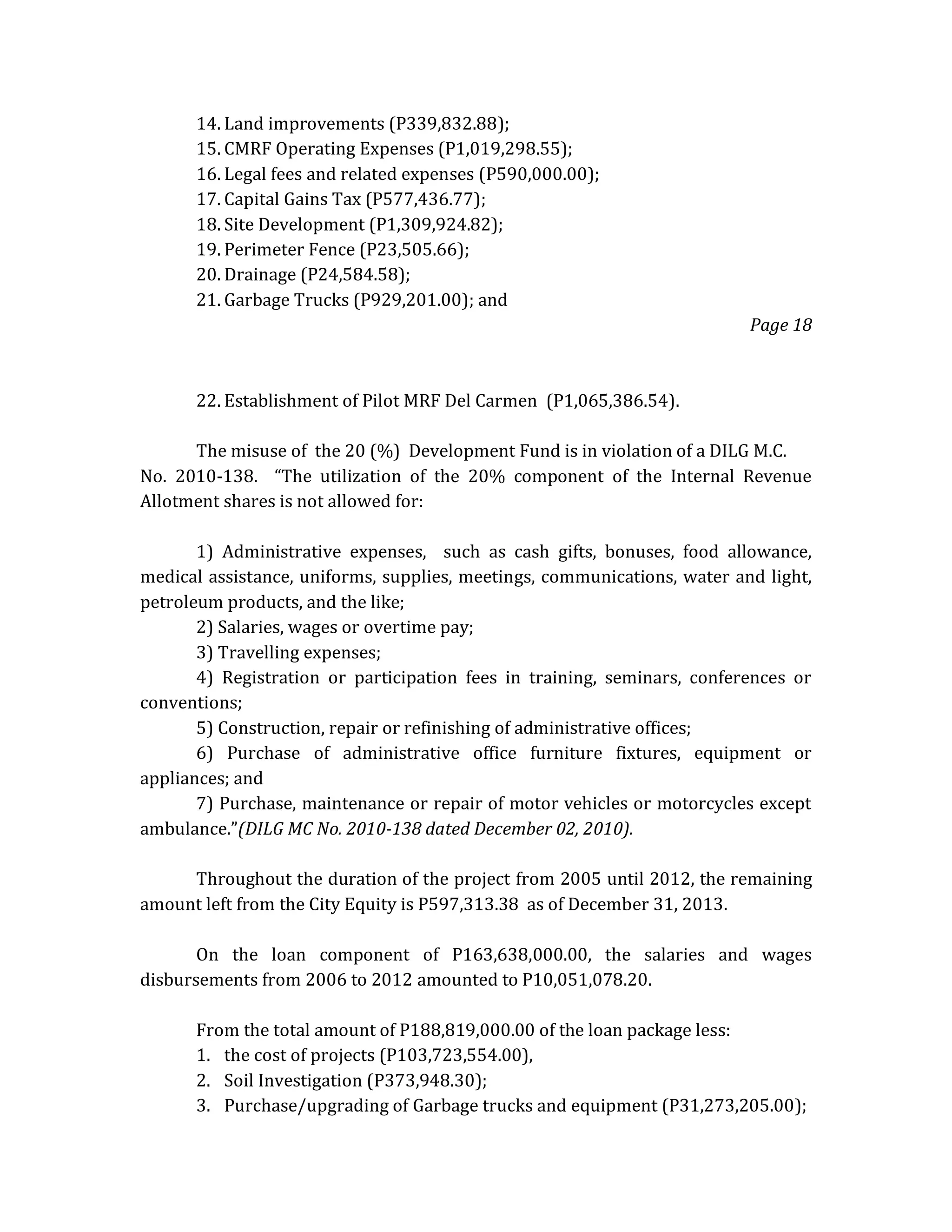 14. Land improvements (P339,832.88);
15. CMRF Operating Expenses (P1,019,298.55);
16. Legal fees and related expenses (P590,000.00);
17. Capital Gains Tax (P577,436.77);
18. Site Development (P1,309,924.82);
19. Perimeter Fence (P23,505.66);
20. Drainage (P24,584.58);
21. Garbage Trucks (P929,201.00); and
Page 18

22. Establishment of Pilot MRF Del Carmen (P1,065,386.54).
The misuse of the 20 (%) Development Fund is in violation of a DILG M.C.
No. 2010-138. “The utilization of the 20% component of the Internal Revenue
Allotment shares is not allowed for:
1) Administrative expenses, such as cash gifts, bonuses, food allowance,
medical assistance, uniforms, supplies, meetings, communications, water and light,
petroleum products, and the like;
2) Salaries, wages or overtime pay;
3) Travelling expenses;
4) Registration or participation fees in training, seminars, conferences or
conventions;
5) Construction, repair or refinishing of administrative offices;
6) Purchase of administrative office furniture fixtures, equipment or
appliances; and
7) Purchase, maintenance or repair of motor vehicles or motorcycles except
ambulance.”(DILG MC No. 2010-138 dated December 02, 2010).
Throughout the duration of the project from 2005 until 2012, the remaining
amount left from the City Equity is P597,313.38 as of December 31, 2013.
On the loan component of P163,638,000.00, the salaries and wages
disbursements from 2006 to 2012 amounted to P10,051,078.20.
From the total amount of P188,819,000.00 of the loan package less:
1. the cost of projects (P103,723,554.00),
2. Soil Investigation (P373,948.30);
3. Purchase/upgrading of Garbage trucks and equipment (P31,273,205.00);

 