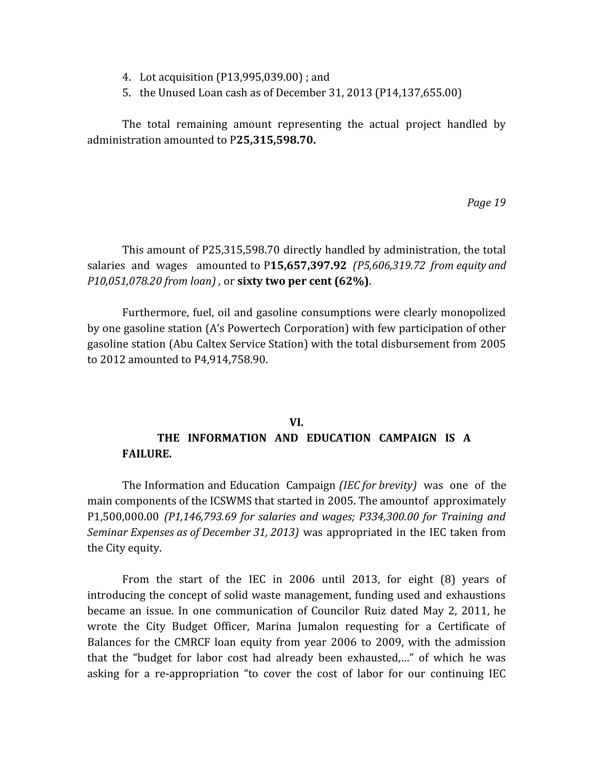 4. Lot acquisition (P13,995,039.00) ; and
5. the Unused Loan cash as of December 31, 2013 (P14,137,655.00)
The total remaining amount representing the actual project handled by
administration amounted to P25,315,598.70.

Page 19

This amount of P25,315,598.70 directly handled by administration, the total
salaries and wages amounted to P15,657,397.92 (P5,606,319.72 from equity and
P10,051,078.20 from loan) , or sixty two per cent (62%).
Furthermore, fuel, oil and gasoline consumptions were clearly monopolized
by one gasoline station (A’s Powertech Corporation) with few participation of other
gasoline station (Abu Caltex Service Station) with the total disbursement from 2005
to 2012 amounted to P4,914,758.90.

VI.
THE INFORMATION AND EDUCATION CAMPAIGN IS A
FAILURE.
The Information and Education Campaign (IEC for brevity) was one of the
main components of the ICSWMS that started in 2005. The amountof approximately
P1,500,000.00 (P1,146,793.69 for salaries and wages; P334,300.00 for Training and
Seminar Expenses as of December 31, 2013) was appropriated in the IEC taken from
the City equity.
From the start of the IEC in 2006 until 2013, for eight (8) years of
introducing the concept of solid waste management, funding used and exhaustions
became an issue. In one communication of Councilor Ruiz dated May 2, 2011, he
wrote the City Budget Officer, Marina Jumalon requesting for a Certificate of
Balances for the CMRCF loan equity from year 2006 to 2009, with the admission
that the “budget for labor cost had already been exhausted,…” of which he was
asking for a re-appropriation “to cover the cost of labor for our continuing IEC

 