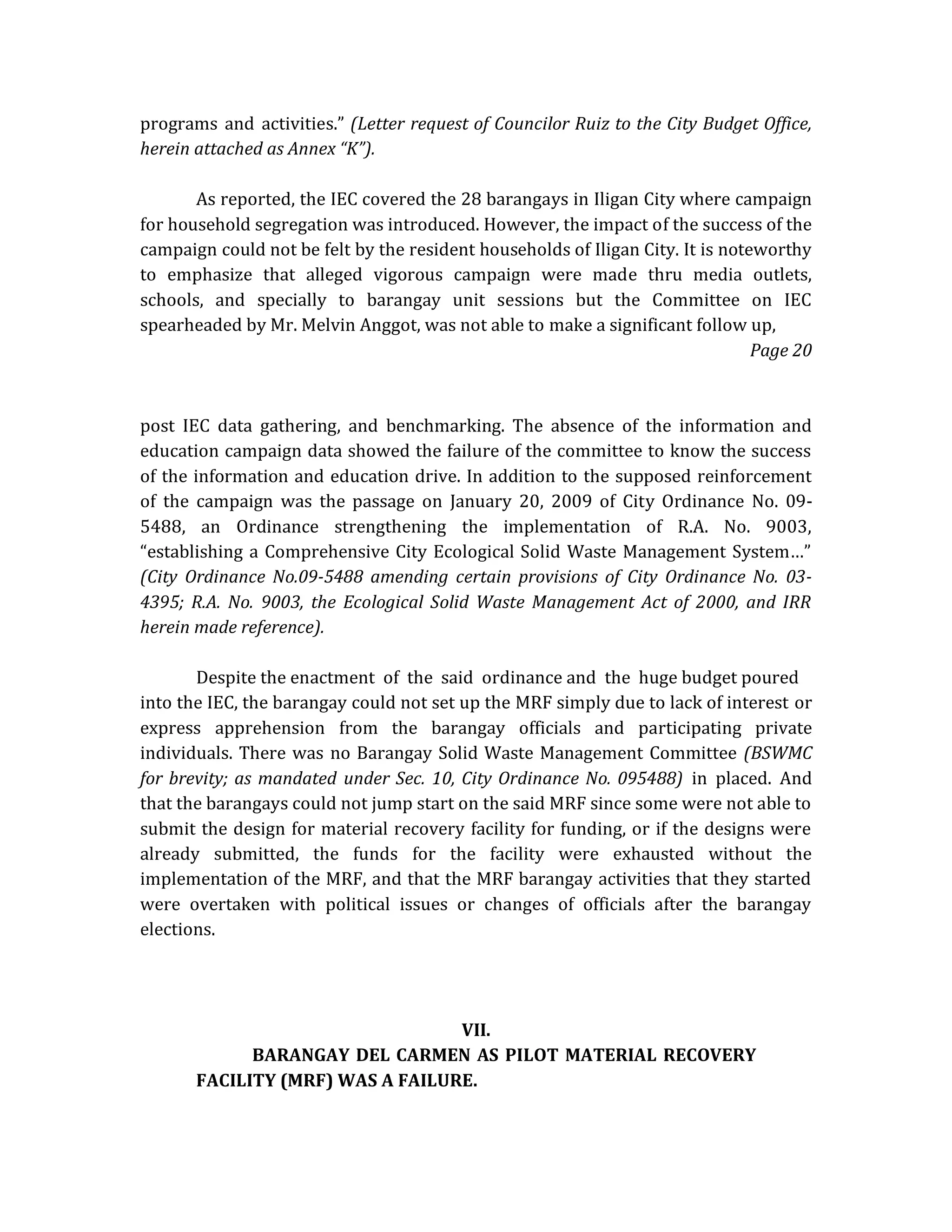 programs and activities.” (Letter request of Councilor Ruiz to the City Budget Office,
herein attached as Annex “K”).
As reported, the IEC covered the 28 barangays in Iligan City where campaign
for household segregation was introduced. However, the impact of the success of the
campaign could not be felt by the resident households of Iligan City. It is noteworthy
to emphasize that alleged vigorous campaign were made thru media outlets,
schools, and specially to barangay unit sessions but the Committee on IEC
spearheaded by Mr. Melvin Anggot, was not able to make a significant follow up,
Page 20

post IEC data gathering, and benchmarking. The absence of the information and
education campaign data showed the failure of the committee to know the success
of the information and education drive. In addition to the supposed reinforcement
of the campaign was the passage on January 20, 2009 of City Ordinance No. 095488, an Ordinance strengthening the implementation of R.A. No. 9003,
“establishing a Comprehensive City Ecological Solid Waste Management System…”
(City Ordinance No.09-5488 amending certain provisions of City Ordinance No. 034395; R.A. No. 9003, the Ecological Solid Waste Management Act of 2000, and IRR
herein made reference).
Despite the enactment of the said ordinance and the huge budget poured
into the IEC, the barangay could not set up the MRF simply due to lack of interest or
express apprehension from the barangay officials and participating private
individuals. There was no Barangay Solid Waste Management Committee (BSWMC
for brevity; as mandated under Sec. 10, City Ordinance No. 095488) in placed. And
that the barangays could not jump start on the said MRF since some were not able to
submit the design for material recovery facility for funding, or if the designs were
already submitted, the funds for the facility were exhausted without the
implementation of the MRF, and that the MRF barangay activities that they started
were overtaken with political issues or changes of officials after the barangay
elections.

VII.
BARANGAY DEL CARMEN AS PILOT MATERIAL RECOVERY
FACILITY (MRF) WAS A FAILURE.

 