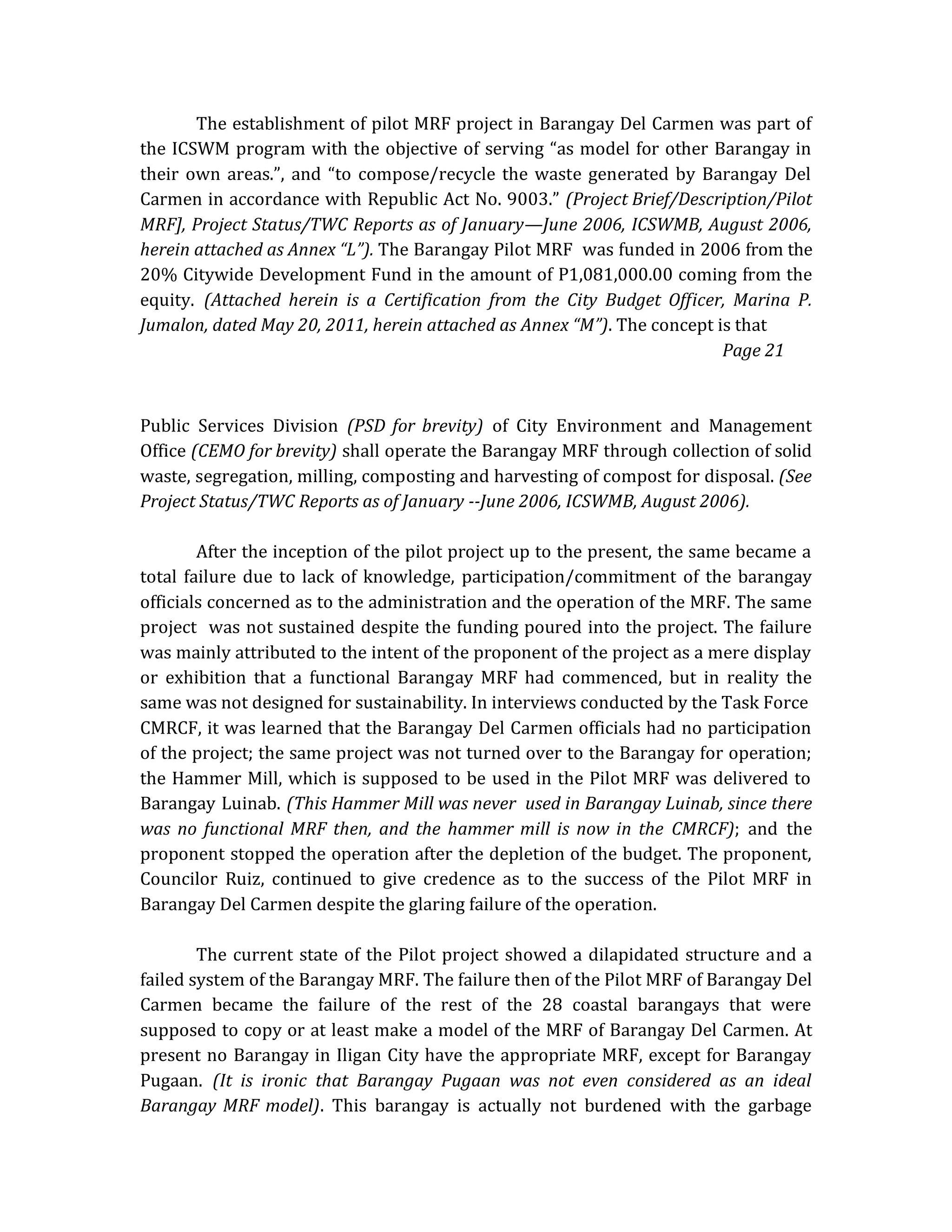 The establishment of pilot MRF project in Barangay Del Carmen was part of
the ICSWM program with the objective of serving “as model for other Barangay in
their own areas.”, and “to compose/recycle the waste generated by Barangay Del
Carmen in accordance with Republic Act No. 9003.” (Project Brief/Description/Pilot
MRF], Project Status/TWC Reports as of January—June 2006, ICSWMB, August 2006,
herein attached as Annex “L”). The Barangay Pilot MRF was funded in 2006 from the
20% Citywide Development Fund in the amount of P1,081,000.00 coming from the
equity. (Attached herein is a Certification from the City Budget Officer, Marina P.
Jumalon, dated May 20, 2011, herein attached as Annex “M”). The concept is that
Page 21

Public Services Division (PSD for brevity) of City Environment and Management
Office (CEMO for brevity) shall operate the Barangay MRF through collection of solid
waste, segregation, milling, composting and harvesting of compost for disposal. (See
Project Status/TWC Reports as of January --June 2006, ICSWMB, August 2006).
After the inception of the pilot project up to the present, the same became a
total failure due to lack of knowledge, participation/commitment of the barangay
officials concerned as to the administration and the operation of the MRF. The same
project was not sustained despite the funding poured into the project. The failure
was mainly attributed to the intent of the proponent of the project as a mere display
or exhibition that a functional Barangay MRF had commenced, but in reality the
same was not designed for sustainability. In interviews conducted by the Task Force
CMRCF, it was learned that the Barangay Del Carmen officials had no participation
of the project; the same project was not turned over to the Barangay for operation;
the Hammer Mill, which is supposed to be used in the Pilot MRF was delivered to
Barangay Luinab. (This Hammer Mill was never used in Barangay Luinab, since there
was no functional MRF then, and the hammer mill is now in the CMRCF); and the
proponent stopped the operation after the depletion of the budget. The proponent,
Councilor Ruiz, continued to give credence as to the success of the Pilot MRF in
Barangay Del Carmen despite the glaring failure of the operation.
The current state of the Pilot project showed a dilapidated structure and a
failed system of the Barangay MRF. The failure then of the Pilot MRF of Barangay Del
Carmen became the failure of the rest of the 28 coastal barangays that were
supposed to copy or at least make a model of the MRF of Barangay Del Carmen. At
present no Barangay in Iligan City have the appropriate MRF, except for Barangay
Pugaan. (It is ironic that Barangay Pugaan was not even considered as an ideal
Barangay MRF model). This barangay is actually not burdened with the garbage

 