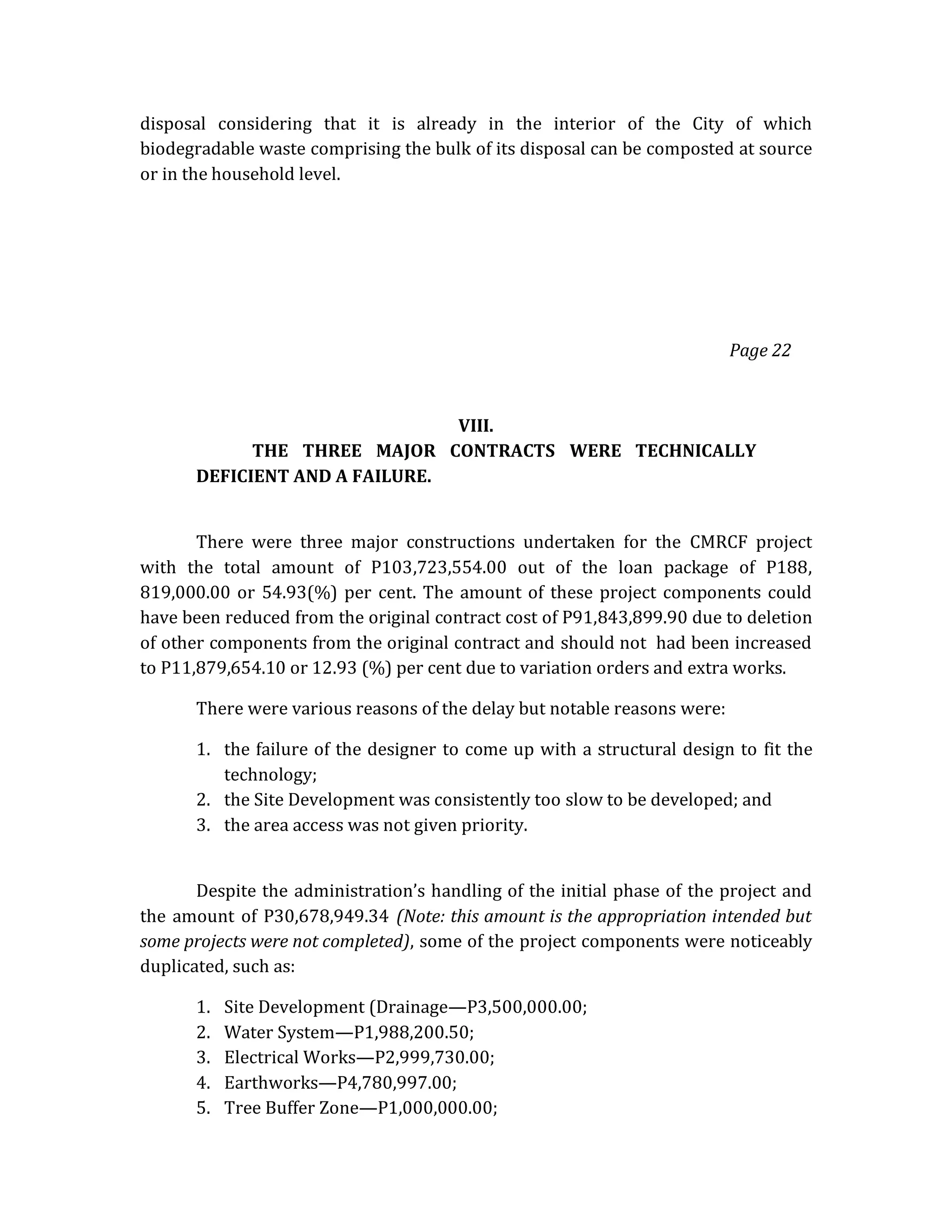 disposal considering that it is already in the interior of the City of which
biodegradable waste comprising the bulk of its disposal can be composted at source
or in the household level.

Page 22

VIII.
THE THREE MAJOR CONTRACTS WERE TECHNICALLY
DEFICIENT AND A FAILURE.
There were three major constructions undertaken for the CMRCF project
with the total amount of P103,723,554.00 out of the loan package of P188,
819,000.00 or 54.93(%) per cent. The amount of these project components could
have been reduced from the original contract cost of P91,843,899.90 due to deletion
of other components from the original contract and should not had been increased
to P11,879,654.10 or 12.93 (%) per cent due to variation orders and extra works.
There were various reasons of the delay but notable reasons were:
1. the failure of the designer to come up with a structural design to fit the
technology;
2. the Site Development was consistently too slow to be developed; and
3. the area access was not given priority.
Despite the administration’s handling of the initial phase of the project and
the amount of P30,678,949.34 (Note: this amount is the appropriation intended but
some projects were not completed), some of the project components were noticeably
duplicated, such as:
1.
2.
3.
4.
5.

Site Development (Drainage—P3,500,000.00;
Water System—P1,988,200.50;
Electrical Works—P2,999,730.00;
Earthworks—P4,780,997.00;
Tree Buffer Zone—P1,000,000.00;

 