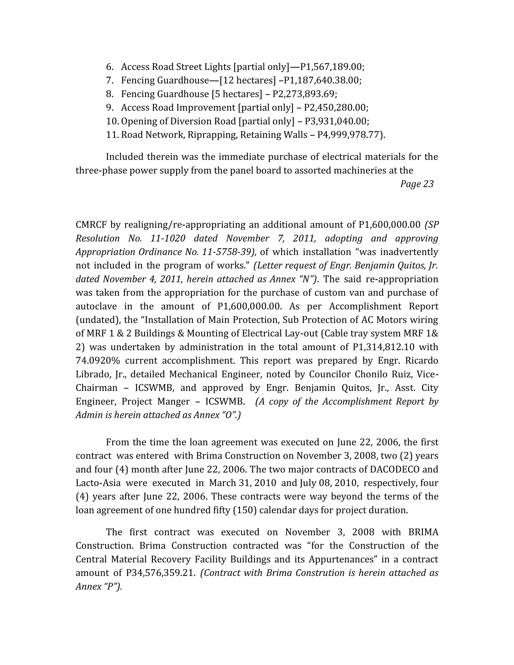 6. Access Road Street Lights [partial only]—P1,567,189.00;
7. Fencing Guardhouse—[12 hectares] –P1,187,640.38.00;
8. Fencing Guardhouse [5 hectares] – P2,273,893.69;
9. Access Road Improvement [partial only] – P2,450,280.00;
10. Opening of Diversion Road [partial only] – P3,931,040.00;
11. Road Network, Riprapping, Retaining Walls – P4,999,978.77).
Included therein was the immediate purchase of electrical materials for the
three-phase power supply from the panel board to assorted machineries at the
Page 23

CMRCF by realigning/re-appropriating an additional amount of P1,600,000.00 (SP
Resolution No. 11-1020 dated November 7, 2011, adopting and approving
Appropriation Ordinance No. 11-5758-39), of which installation “was inadvertently
not included in the program of works.” (Letter request of Engr. Benjamin Quitos, Jr.
dated November 4, 2011, herein attached as Annex “N”). The said re-appropriation
was taken from the appropriation for the purchase of custom van and purchase of
autoclave in the amount of P1,600,000.00. As per Accomplishment Report
(undated), the “Installation of Main Protection, Sub Protection of AC Motors wiring
of MRF 1 & 2 Buildings & Mounting of Electrical Lay-out (Cable tray system MRF 1&
2) was undertaken by administration in the total amount of P1,314,812.10 with
74.0920% current accomplishment. This report was prepared by Engr. Ricardo
Librado, Jr., detailed Mechanical Engineer, noted by Councilor Chonilo Ruiz, ViceChairman – ICSWMB, and approved by Engr. Benjamin Quitos, Jr., Asst. City
Engineer, Project Manger – ICSWMB. (A copy of the Accomplishment Report by
Admin is herein attached as Annex “O”.)
From the time the loan agreement was executed on June 22, 2006, the first
contract was entered with Brima Construction on November 3, 2008, two (2) years
and four (4) month after June 22, 2006. The two major contracts of DACODECO and
Lacto-Asia were executed in March 31, 2010 and July 08, 2010, respectively, four
(4) years after June 22, 2006. These contracts were way beyond the terms of the
loan agreement of one hundred fifty (150) calendar days for project duration.
The first contract was executed on November 3, 2008 with BRIMA
Construction. Brima Construction contracted was “for the Construction of the
Central Material Recovery Facility Buildings and its Appurtenances” in a contract
amount of P34,576,359.21. (Contract with Brima Constrution is herein attached as
Annex “P”).

 