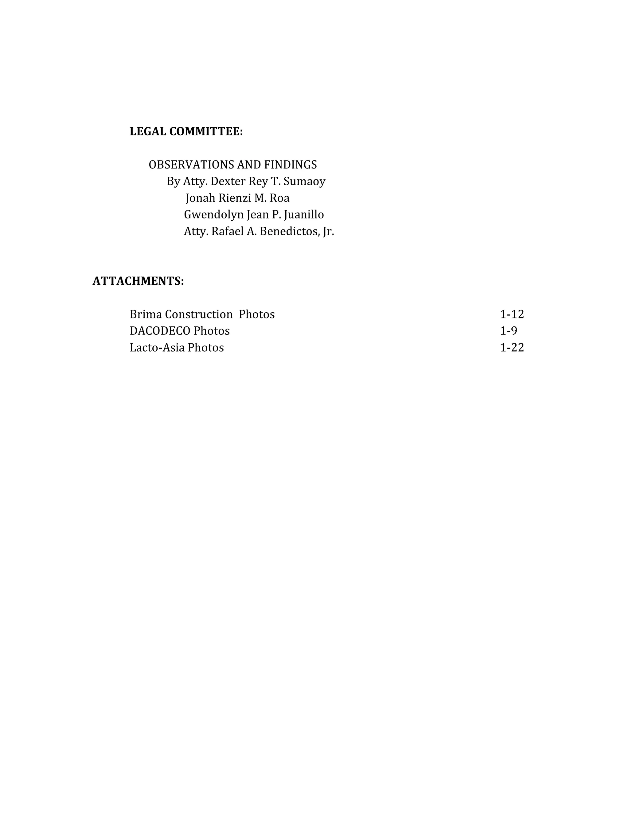 LEGAL COMMITTEE:
OBSERVATIONS AND FINDINGS
By Atty. Dexter Rey T. Sumaoy
Jonah Rienzi M. Roa
Gwendolyn Jean P. Juanillo
Atty. Rafael A. Benedictos, Jr.

ATTACHMENTS:
Brima Construction Photos
DACODECO Photos
Lacto-Asia Photos

1-12
1-9
1-22

 
