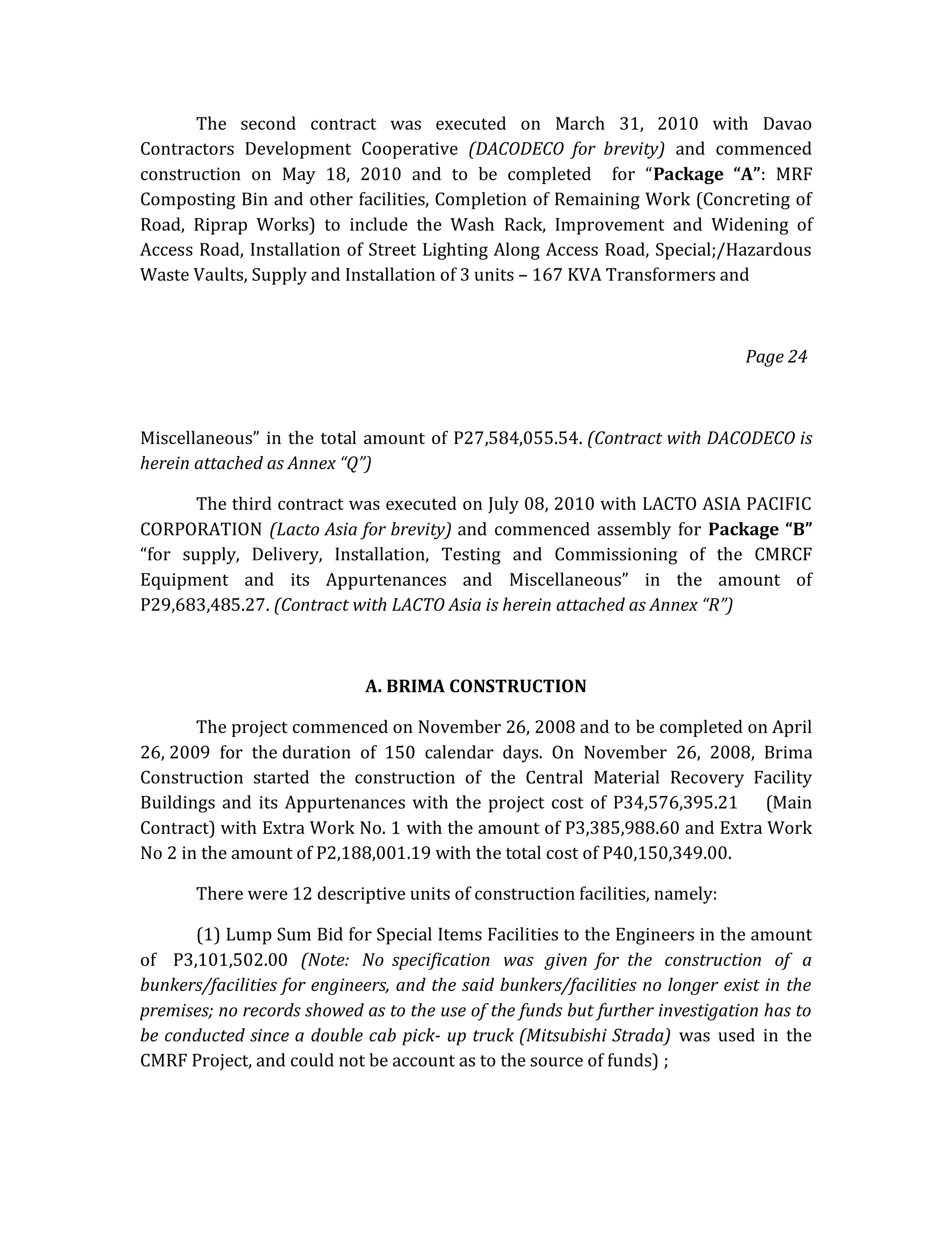 The second contract was executed on March 31, 2010 with Davao
Contractors Development Cooperative (DACODECO for brevity) and commenced
construction on May 18, 2010 and to be completed for “Package “A”: MRF
Composting Bin and other facilities, Completion of Remaining Work (Concreting of
Road, Riprap Works) to include the Wash Rack, Improvement and Widening of
Access Road, Installation of Street Lighting Along Access Road, Special;/Hazardous
Waste Vaults, Supply and Installation of 3 units – 167 KVA Transformers and

Page 24

Miscellaneous” in the total amount of P27,584,055.54. (Contract with DACODECO is
herein attached as Annex “Q”)
The third contract was executed on July 08, 2010 with LACTO ASIA PACIFIC
CORPORATION (Lacto Asia for brevity) and commenced assembly for Package “B”
“for supply, Delivery, Installation, Testing and Commissioning of the CMRCF
Equipment and its Appurtenances and Miscellaneous” in the amount of
P29,683,485.27. (Contract with LACTO Asia is herein attached as Annex “R”)

A. BRIMA CONSTRUCTION
The project commenced on November 26, 2008 and to be completed on April
26, 2009 for the duration of 150 calendar days. On November 26, 2008, Brima
Construction started the construction of the Central Material Recovery Facility
Buildings and its Appurtenances with the project cost of P34,576,395.21 (Main
Contract) with Extra Work No. 1 with the amount of P3,385,988.60 and Extra Work
No 2 in the amount of P2,188,001.19 with the total cost of P40,150,349.00.
There were 12 descriptive units of construction facilities, namely:
(1) Lump Sum Bid for Special Items Facilities to the Engineers in the amount
of P3,101,502.00 (Note: No specification was given for the construction of a
bunkers/facilities for engineers, and the said bunkers/facilities no longer exist in the
premises; no records showed as to the use of the funds but further investigation has to
be conducted since a double cab pick- up truck (Mitsubishi Strada) was used in the
CMRF Project, and could not be account as to the source of funds) ;

 