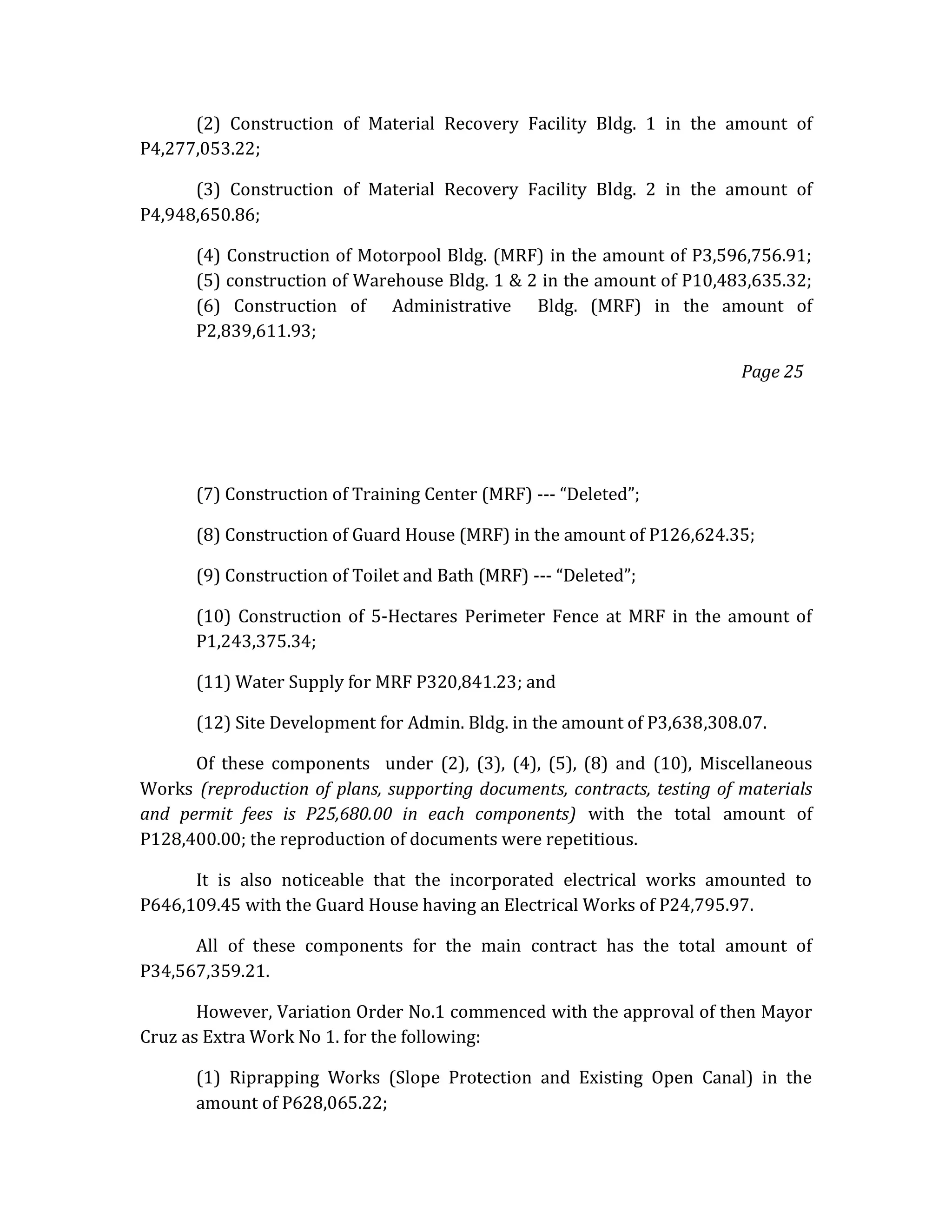 (2) Construction of Material Recovery Facility Bldg. 1 in the amount of
P4,277,053.22;
(3) Construction of Material Recovery Facility Bldg. 2 in the amount of
P4,948,650.86;
(4) Construction of Motorpool Bldg. (MRF) in the amount of P3,596,756.91;
(5) construction of Warehouse Bldg. 1 & 2 in the amount of P10,483,635.32;
(6) Construction of Administrative Bldg. (MRF) in the amount of
P2,839,611.93;
Page 25

(7) Construction of Training Center (MRF) --- “Deleted”;
(8) Construction of Guard House (MRF) in the amount of P126,624.35;
(9) Construction of Toilet and Bath (MRF) --- “Deleted”;
(10) Construction of 5-Hectares Perimeter Fence at MRF in the amount of
P1,243,375.34;
(11) Water Supply for MRF P320,841.23; and
(12) Site Development for Admin. Bldg. in the amount of P3,638,308.07.
Of these components under (2), (3), (4), (5), (8) and (10), Miscellaneous
Works (reproduction of plans, supporting documents, contracts, testing of materials
and permit fees is P25,680.00 in each components) with the total amount of
P128,400.00; the reproduction of documents were repetitious.
It is also noticeable that the incorporated electrical works amounted to
P646,109.45 with the Guard House having an Electrical Works of P24,795.97.
All of these components for the main contract has the total amount of
P34,567,359.21.
However, Variation Order No.1 commenced with the approval of then Mayor
Cruz as Extra Work No 1. for the following:
(1) Riprapping Works (Slope Protection and Existing Open Canal) in the
amount of P628,065.22;

 