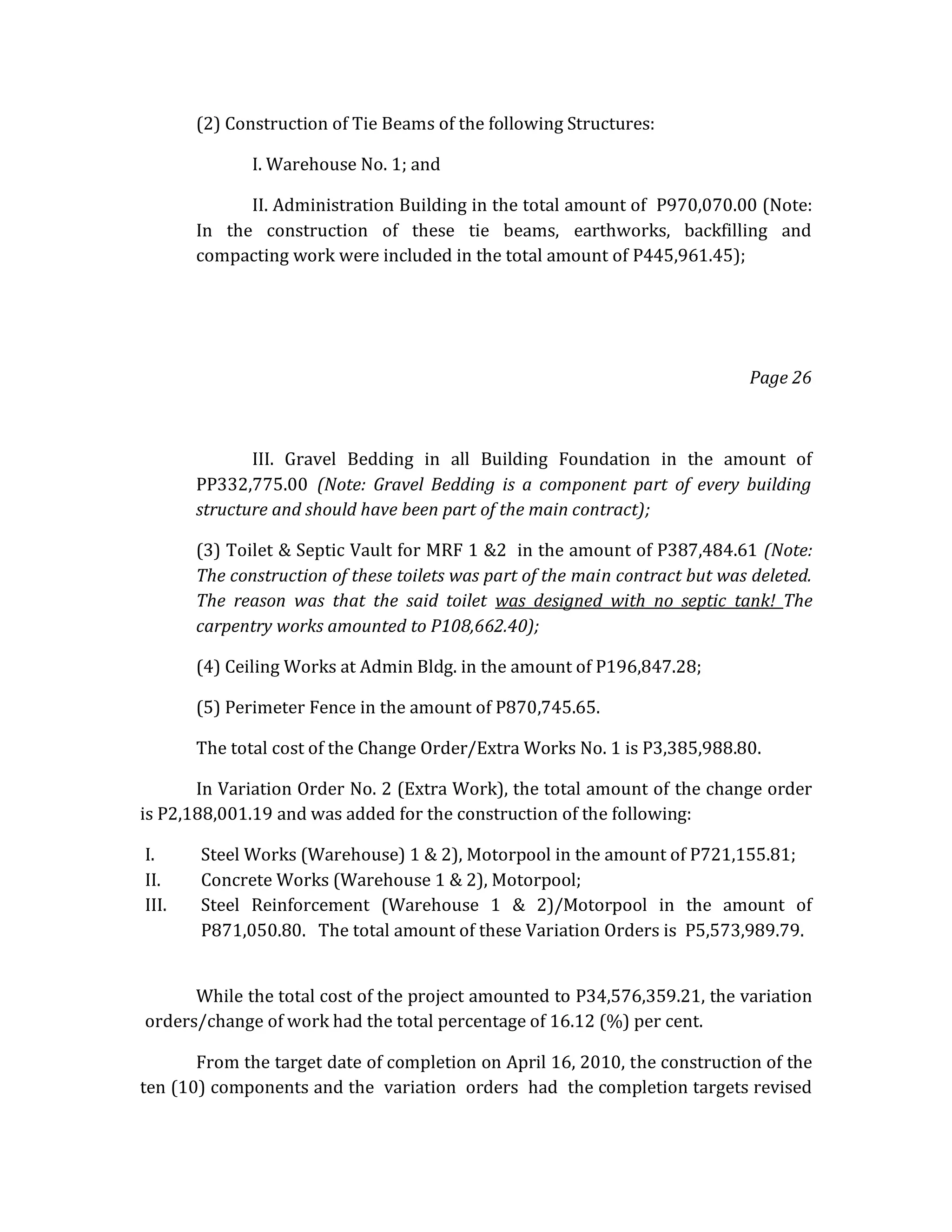 (2) Construction of Tie Beams of the following Structures:
I. Warehouse No. 1; and
II. Administration Building in the total amount of P970,070.00 (Note:
In the construction of these tie beams, earthworks, backfilling and
compacting work were included in the total amount of P445,961.45);

Page 26

III. Gravel Bedding in all Building Foundation in the amount of
PP332,775.00 (Note: Gravel Bedding is a component part of every building
structure and should have been part of the main contract);
(3) Toilet & Septic Vault for MRF 1 &2 in the amount of P387,484.61 (Note:
The construction of these toilets was part of the main contract but was deleted.
The reason was that the said toilet was designed with no septic tank! The
carpentry works amounted to P108,662.40);
(4) Ceiling Works at Admin Bldg. in the amount of P196,847.28;
(5) Perimeter Fence in the amount of P870,745.65.
The total cost of the Change Order/Extra Works No. 1 is P3,385,988.80.
In Variation Order No. 2 (Extra Work), the total amount of the change order
is P2,188,001.19 and was added for the construction of the following:
I.
II.
III.

Steel Works (Warehouse) 1 & 2), Motorpool in the amount of P721,155.81;
Concrete Works (Warehouse 1 & 2), Motorpool;
Steel Reinforcement (Warehouse 1 & 2)/Motorpool in the amount of
P871,050.80. The total amount of these Variation Orders is P5,573,989.79.

While the total cost of the project amounted to P34,576,359.21, the variation
orders/change of work had the total percentage of 16.12 (%) per cent.
From the target date of completion on April 16, 2010, the construction of the
ten (10) components and the variation orders had the completion targets revised

 
