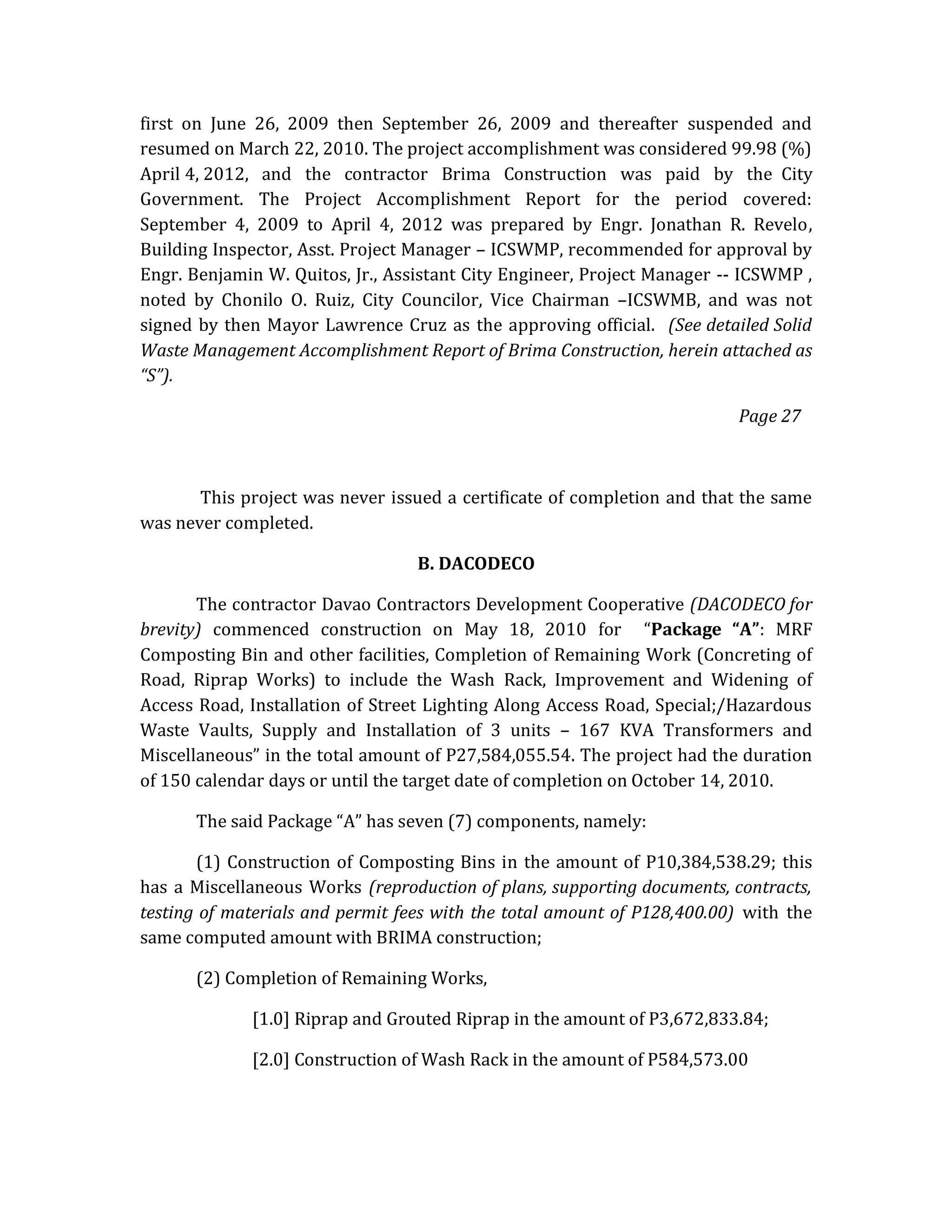 first on June 26, 2009 then September 26, 2009 and thereafter suspended and
resumed on March 22, 2010. The project accomplishment was considered 99.98 (%)
April 4, 2012, and the contractor Brima Construction was paid by the City
Government. The Project Accomplishment Report for the period covered:
September 4, 2009 to April 4, 2012 was prepared by Engr. Jonathan R. Revelo,
Building Inspector, Asst. Project Manager – ICSWMP, recommended for approval by
Engr. Benjamin W. Quitos, Jr., Assistant City Engineer, Project Manager -- ICSWMP ,
noted by Chonilo O. Ruiz, City Councilor, Vice Chairman –ICSWMB, and was not
signed by then Mayor Lawrence Cruz as the approving official. (See detailed Solid
Waste Management Accomplishment Report of Brima Construction, herein attached as
“S”).
Page 27

This project was never issued a certificate of completion and that the same
was never completed.
B. DACODECO
The contractor Davao Contractors Development Cooperative (DACODECO for
brevity) commenced construction on May 18, 2010 for “Package “A”: MRF
Composting Bin and other facilities, Completion of Remaining Work (Concreting of
Road, Riprap Works) to include the Wash Rack, Improvement and Widening of
Access Road, Installation of Street Lighting Along Access Road, Special;/Hazardous
Waste Vaults, Supply and Installation of 3 units – 167 KVA Transformers and
Miscellaneous” in the total amount of P27,584,055.54. The project had the duration
of 150 calendar days or until the target date of completion on October 14, 2010.
The said Package “A” has seven (7) components, namely:
(1) Construction of Composting Bins in the amount of P10,384,538.29; this
has a Miscellaneous Works (reproduction of plans, supporting documents, contracts,
testing of materials and permit fees with the total amount of P128,400.00) with the
same computed amount with BRIMA construction;
(2) Completion of Remaining Works,
[1.0] Riprap and Grouted Riprap in the amount of P3,672,833.84;
[2.0] Construction of Wash Rack in the amount of P584,573.00

 