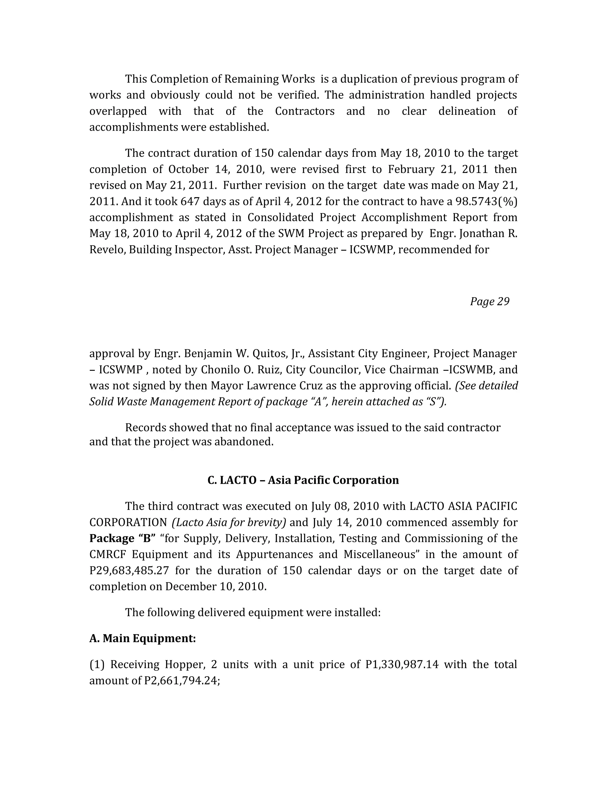 This Completion of Remaining Works is a duplication of previous program of
works and obviously could not be verified. The administration handled projects
overlapped with that of the Contractors and no clear delineation of
accomplishments were established.
The contract duration of 150 calendar days from May 18, 2010 to the target
completion of October 14, 2010, were revised first to February 21, 2011 then
revised on May 21, 2011. Further revision on the target date was made on May 21,
2011. And it took 647 days as of April 4, 2012 for the contract to have a 98.5743(%)
accomplishment as stated in Consolidated Project Accomplishment Report from
May 18, 2010 to April 4, 2012 of the SWM Project as prepared by Engr. Jonathan R.
Revelo, Building Inspector, Asst. Project Manager – ICSWMP, recommended for

Page 29

approval by Engr. Benjamin W. Quitos, Jr., Assistant City Engineer, Project Manager
– ICSWMP , noted by Chonilo O. Ruiz, City Councilor, Vice Chairman –ICSWMB, and
was not signed by then Mayor Lawrence Cruz as the approving official. (See detailed
Solid Waste Management Report of package “A”, herein attached as “S”).
Records showed that no final acceptance was issued to the said contractor
and that the project was abandoned.
C. LACTO – Asia Pacific Corporation
The third contract was executed on July 08, 2010 with LACTO ASIA PACIFIC
CORPORATION (Lacto Asia for brevity) and July 14, 2010 commenced assembly for
Package “B” “for Supply, Delivery, Installation, Testing and Commissioning of the
CMRCF Equipment and its Appurtenances and Miscellaneous” in the amount of
P29,683,485.27 for the duration of 150 calendar days or on the target date of
completion on December 10, 2010.
The following delivered equipment were installed:
A. Main Equipment:
(1) Receiving Hopper, 2 units with a unit price of P1,330,987.14 with the total
amount of P2,661,794.24;

 