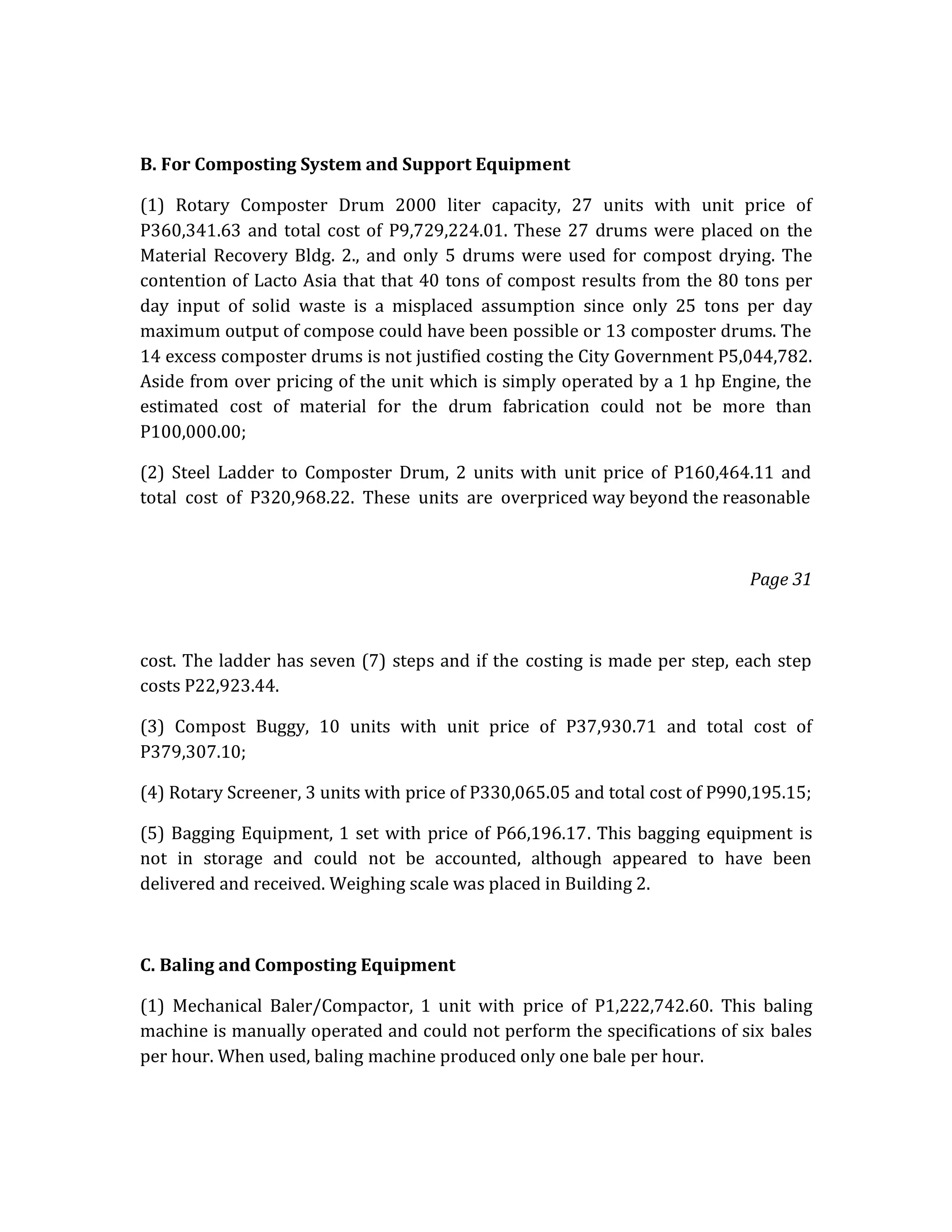 B. For Composting System and Support Equipment
(1) Rotary Composter Drum 2000 liter capacity, 27 units with unit price of
P360,341.63 and total cost of P9,729,224.01. These 27 drums were placed on the
Material Recovery Bldg. 2., and only 5 drums were used for compost drying. The
contention of Lacto Asia that that 40 tons of compost results from the 80 tons per
day input of solid waste is a misplaced assumption since only 25 tons per day
maximum output of compose could have been possible or 13 composter drums. The
14 excess composter drums is not justified costing the City Government P5,044,782.
Aside from over pricing of the unit which is simply operated by a 1 hp Engine, the
estimated cost of material for the drum fabrication could not be more than
P100,000.00;
(2) Steel Ladder to Composter Drum, 2 units with unit price of P160,464.11 and
total cost of P320,968.22. These units are overpriced way beyond the reasonable

Page 31

cost. The ladder has seven (7) steps and if the costing is made per step, each step
costs P22,923.44.
(3) Compost Buggy, 10 units with unit price of P37,930.71 and total cost of
P379,307.10;
(4) Rotary Screener, 3 units with price of P330,065.05 and total cost of P990,195.15;
(5) Bagging Equipment, 1 set with price of P66,196.17. This bagging equipment is
not in storage and could not be accounted, although appeared to have been
delivered and received. Weighing scale was placed in Building 2.

C. Baling and Composting Equipment
(1) Mechanical Baler/Compactor, 1 unit with price of P1,222,742.60. This baling
machine is manually operated and could not perform the specifications of six bales
per hour. When used, baling machine produced only one bale per hour.

 