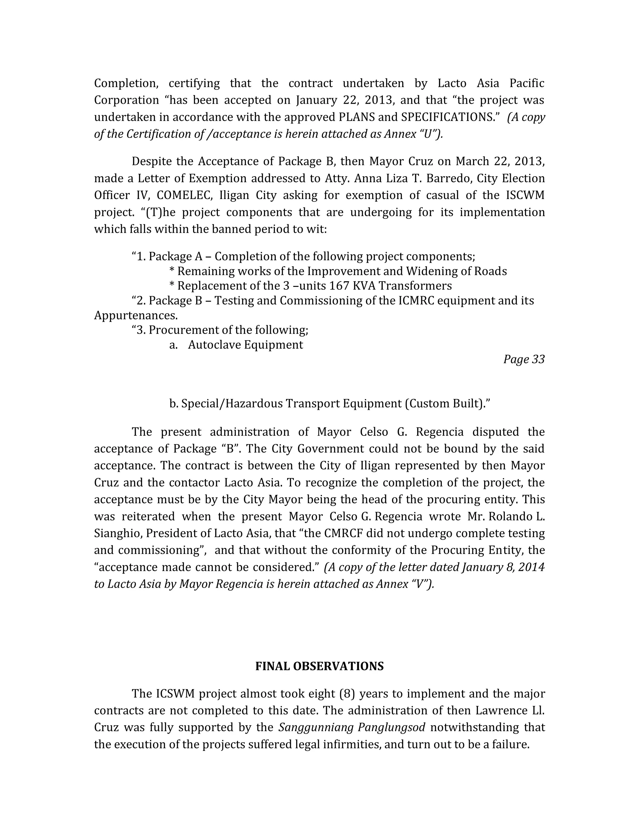 Completion, certifying that the contract undertaken by Lacto Asia Pacific
Corporation “has been accepted on January 22, 2013, and that “the project was
undertaken in accordance with the approved PLANS and SPECIFICATIONS.” (A copy
of the Certification of /acceptance is herein attached as Annex “U”).
Despite the Acceptance of Package B, then Mayor Cruz on March 22, 2013,
made a Letter of Exemption addressed to Atty. Anna Liza T. Barredo, City Election
Officer IV, COMELEC, Iligan City asking for exemption of casual of the ISCWM
project. “(T)he project components that are undergoing for its implementation
which falls within the banned period to wit:
“1. Package A – Completion of the following project components;
* Remaining works of the Improvement and Widening of Roads
* Replacement of the 3 –units 167 KVA Transformers
“2. Package B – Testing and Commissioning of the ICMRC equipment and its
Appurtenances.
“3. Procurement of the following;
a. Autoclave Equipment
Page 33
b. Special/Hazardous Transport Equipment (Custom Built).”
The present administration of Mayor Celso G. Regencia disputed the
acceptance of Package “B”. The City Government could not be bound by the said
acceptance. The contract is between the City of Iligan represented by then Mayor
Cruz and the contactor Lacto Asia. To recognize the completion of the project, the
acceptance must be by the City Mayor being the head of the procuring entity. This
was reiterated when the present Mayor Celso G. Regencia wrote Mr. Rolando L.
Sianghio, President of Lacto Asia, that “the CMRCF did not undergo complete testing
and commissioning”, and that without the conformity of the Procuring Entity, the
“acceptance made cannot be considered.” (A copy of the letter dated January 8, 2014
to Lacto Asia by Mayor Regencia is herein attached as Annex “V”).

FINAL OBSERVATIONS
The ICSWM project almost took eight (8) years to implement and the major
contracts are not completed to this date. The administration of then Lawrence Ll.
Cruz was fully supported by the Sanggunniang Panglungsod notwithstanding that
the execution of the projects suffered legal infirmities, and turn out to be a failure.

 