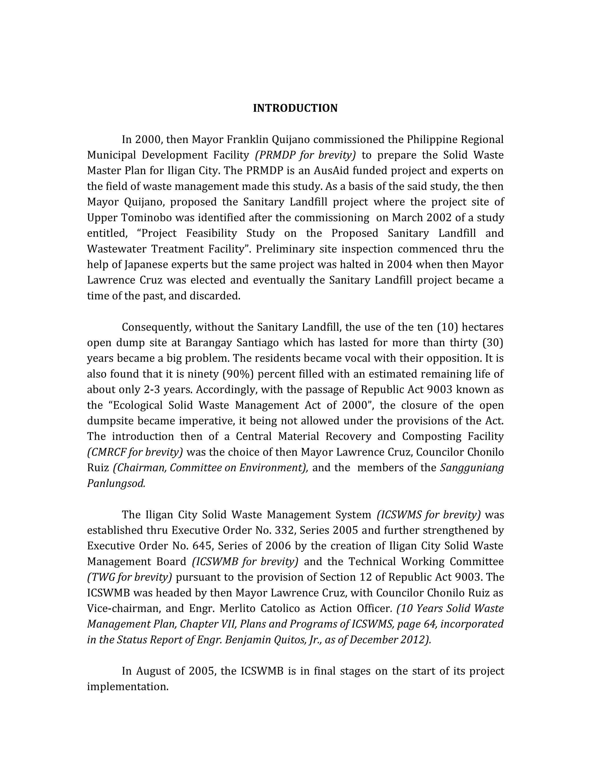 INTRODUCTION
In 2000, then Mayor Franklin Quijano commissioned the Philippine Regional
Municipal Development Facility (PRMDP for brevity) to prepare the Solid Waste
Master Plan for Iligan City. The PRMDP is an AusAid funded project and experts on
the field of waste management made this study. As a basis of the said study, the then
Mayor Quijano, proposed the Sanitary Landfill project where the project site of
Upper Tominobo was identified after the commissioning on March 2002 of a study
entitled, “Project Feasibility Study on the Proposed Sanitary Landfill and
Wastewater Treatment Facility”. Preliminary site inspection commenced thru the
help of Japanese experts but the same project was halted in 2004 when then Mayor
Lawrence Cruz was elected and eventually the Sanitary Landfill project became a
time of the past, and discarded.
Consequently, without the Sanitary Landfill, the use of the ten (10) hectares
open dump site at Barangay Santiago which has lasted for more than thirty (30)
years became a big problem. The residents became vocal with their opposition. It is
also found that it is ninety (90%) percent filled with an estimated remaining life of
about only 2-3 years. Accordingly, with the passage of Republic Act 9003 known as
the “Ecological Solid Waste Management Act of 2000”, the closure of the open
dumpsite became imperative, it being not allowed under the provisions of the Act.
The introduction then of a Central Material Recovery and Composting Facility
(CMRCF for brevity) was the choice of then Mayor Lawrence Cruz, Councilor Chonilo
Ruiz (Chairman, Committee on Environment), and the members of the Sangguniang
Panlungsod.
The Iligan City Solid Waste Management System (ICSWMS for brevity) was
established thru Executive Order No. 332, Series 2005 and further strengthened by
Executive Order No. 645, Series of 2006 by the creation of Iligan City Solid Waste
Management Board (ICSWMB for brevity) and the Technical Working Committee
(TWG for brevity) pursuant to the provision of Section 12 of Republic Act 9003. The
ICSWMB was headed by then Mayor Lawrence Cruz, with Councilor Chonilo Ruiz as
Vice-chairman, and Engr. Merlito Catolico as Action Officer. (10 Years Solid Waste
Management Plan, Chapter VII, Plans and Programs of ICSWMS, page 64, incorporated
in the Status Report of Engr. Benjamin Quitos, Jr., as of December 2012).
In August of 2005, the ICSWMB is in final stages on the start of its project
implementation.

 
