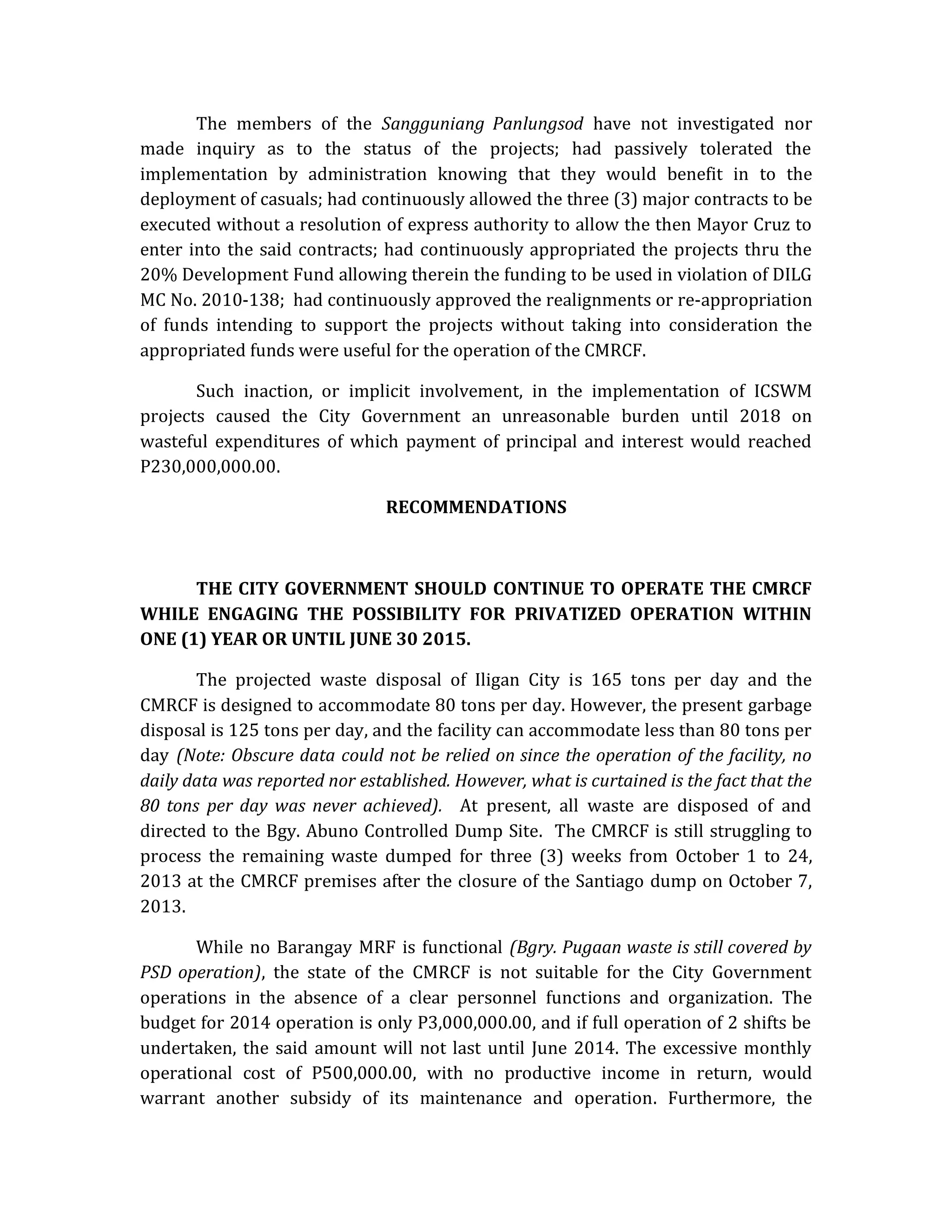The members of the Sangguniang Panlungsod have not investigated nor
made inquiry as to the status of the projects; had passively tolerated the
implementation by administration knowing that they would benefit in to the
deployment of casuals; had continuously allowed the three (3) major contracts to be
executed without a resolution of express authority to allow the then Mayor Cruz to
enter into the said contracts; had continuously appropriated the projects thru the
20% Development Fund allowing therein the funding to be used in violation of DILG
MC No. 2010-138; had continuously approved the realignments or re-appropriation
of funds intending to support the projects without taking into consideration the
appropriated funds were useful for the operation of the CMRCF.
Such inaction, or implicit involvement, in the implementation of ICSWM
projects caused the City Government an unreasonable burden until 2018 on
wasteful expenditures of which payment of principal and interest would reached
P230,000,000.00.
RECOMMENDATIONS

THE CITY GOVERNMENT SHOULD CONTINUE TO OPERATE THE CMRCF
WHILE ENGAGING THE POSSIBILITY FOR PRIVATIZED OPERATION WITHIN
ONE (1) YEAR OR UNTIL JUNE 30 2015.
The projected waste disposal of Iligan City is 165 tons per day and the
CMRCF is designed to accommodate 80 tons per day. However, the present garbage
disposal is 125 tons per day, and the facility can accommodate less than 80 tons per
day (Note: Obscure data could not be relied on since the operation of the facility, no
daily data was reported nor established. However, what is curtained is the fact that the
80 tons per day was never achieved). At present, all waste are disposed of and
directed to the Bgy. Abuno Controlled Dump Site. The CMRCF is still struggling to
process the remaining waste dumped for three (3) weeks from October 1 to 24,
2013 at the CMRCF premises after the closure of the Santiago dump on October 7,
2013.
While no Barangay MRF is functional (Bgry. Pugaan waste is still covered by
PSD operation), the state of the CMRCF is not suitable for the City Government
operations in the absence of a clear personnel functions and organization. The
budget for 2014 operation is only P3,000,000.00, and if full operation of 2 shifts be
undertaken, the said amount will not last until June 2014. The excessive monthly
operational cost of P500,000.00, with no productive income in return, would
warrant another subsidy of its maintenance and operation. Furthermore, the

 