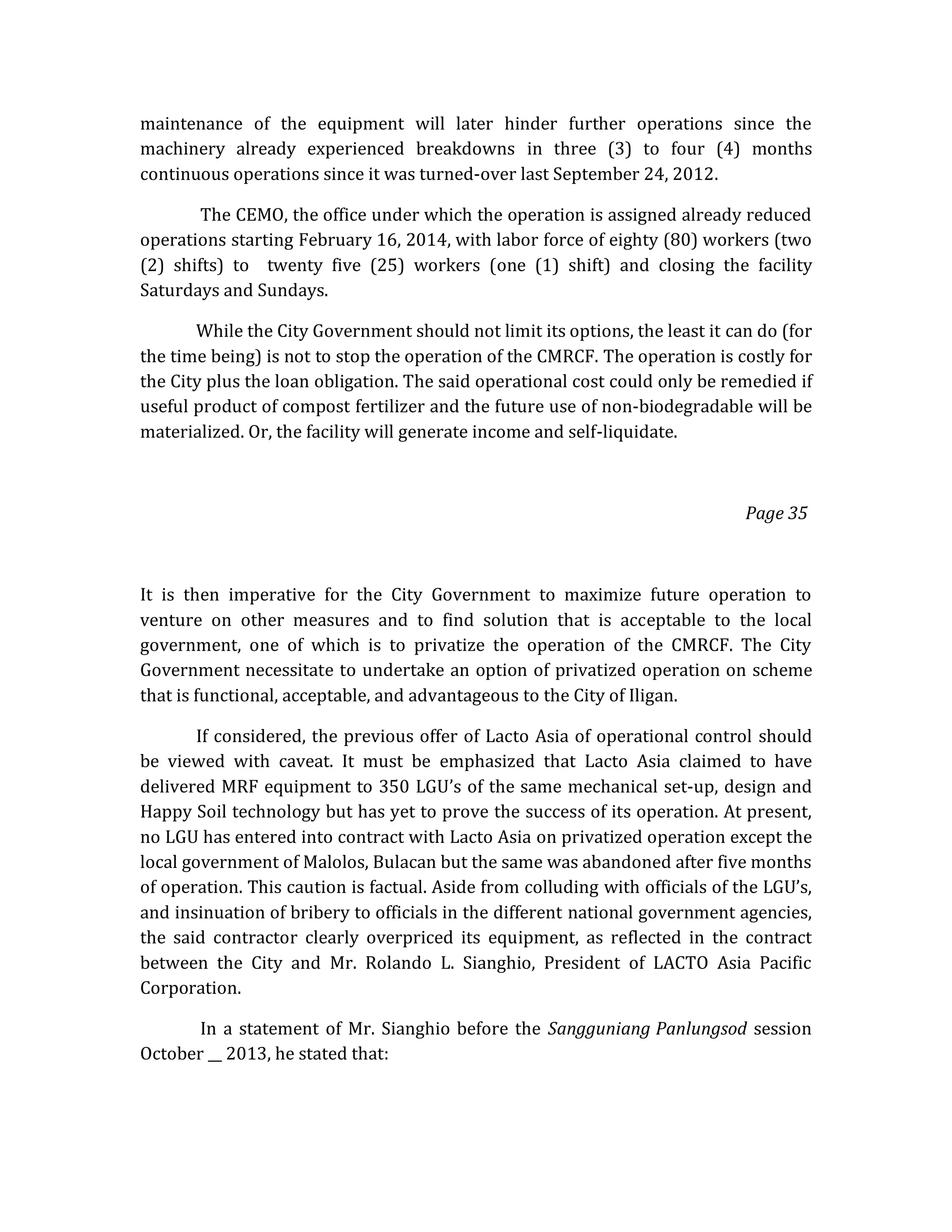 maintenance of the equipment will later hinder further operations since the
machinery already experienced breakdowns in three (3) to four (4) months
continuous operations since it was turned-over last September 24, 2012.
The CEMO, the office under which the operation is assigned already reduced
operations starting February 16, 2014, with labor force of eighty (80) workers (two
(2) shifts) to twenty five (25) workers (one (1) shift) and closing the facility
Saturdays and Sundays.
While the City Government should not limit its options, the least it can do (for
the time being) is not to stop the operation of the CMRCF. The operation is costly for
the City plus the loan obligation. The said operational cost could only be remedied if
useful product of compost fertilizer and the future use of non-biodegradable will be
materialized. Or, the facility will generate income and self-liquidate.

Page 35

It is then imperative for the City Government to maximize future operation to
venture on other measures and to find solution that is acceptable to the local
government, one of which is to privatize the operation of the CMRCF. The City
Government necessitate to undertake an option of privatized operation on scheme
that is functional, acceptable, and advantageous to the City of Iligan.
If considered, the previous offer of Lacto Asia of operational control should
be viewed with caveat. It must be emphasized that Lacto Asia claimed to have
delivered MRF equipment to 350 LGU’s of the same mechanical set-up, design and
Happy Soil technology but has yet to prove the success of its operation. At present,
no LGU has entered into contract with Lacto Asia on privatized operation except the
local government of Malolos, Bulacan but the same was abandoned after five months
of operation. This caution is factual. Aside from colluding with officials of the LGU’s,
and insinuation of bribery to officials in the different national government agencies,
the said contractor clearly overpriced its equipment, as reflected in the contract
between the City and Mr. Rolando L. Sianghio, President of LACTO Asia Pacific
Corporation.
In a statement of Mr. Sianghio before the Sangguniang Panlungsod session
October __ 2013, he stated that:

 