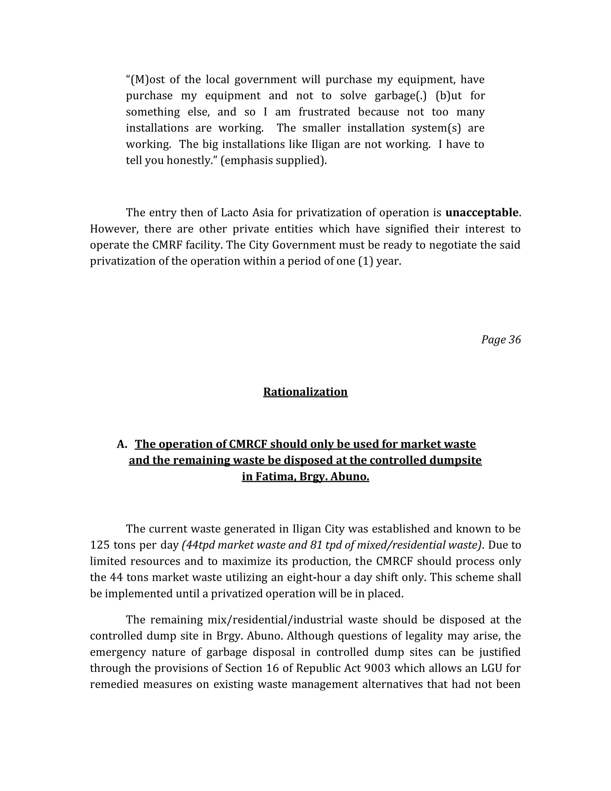 “(M)ost of the local government will purchase my equipment, have
purchase my equipment and not to solve garbage(.) (b)ut for
something else, and so I am frustrated because not too many
installations are working. The smaller installation system(s) are
working. The big installations like Iligan are not working. I have to
tell you honestly.” (emphasis supplied).

The entry then of Lacto Asia for privatization of operation is unacceptable.
However, there are other private entities which have signified their interest to
operate the CMRF facility. The City Government must be ready to negotiate the said
privatization of the operation within a period of one (1) year.

Page 36

Rationalization

A. The operation of CMRCF should only be used for market waste
and the remaining waste be disposed at the controlled dumpsite
in Fatima, Brgy. Abuno.

The current waste generated in Iligan City was established and known to be
125 tons per day (44tpd market waste and 81 tpd of mixed/residential waste). Due to
limited resources and to maximize its production, the CMRCF should process only
the 44 tons market waste utilizing an eight-hour a day shift only. This scheme shall
be implemented until a privatized operation will be in placed.
The remaining mix/residential/industrial waste should be disposed at the
controlled dump site in Brgy. Abuno. Although questions of legality may arise, the
emergency nature of garbage disposal in controlled dump sites can be justified
through the provisions of Section 16 of Republic Act 9003 which allows an LGU for
remedied measures on existing waste management alternatives that had not been

 
