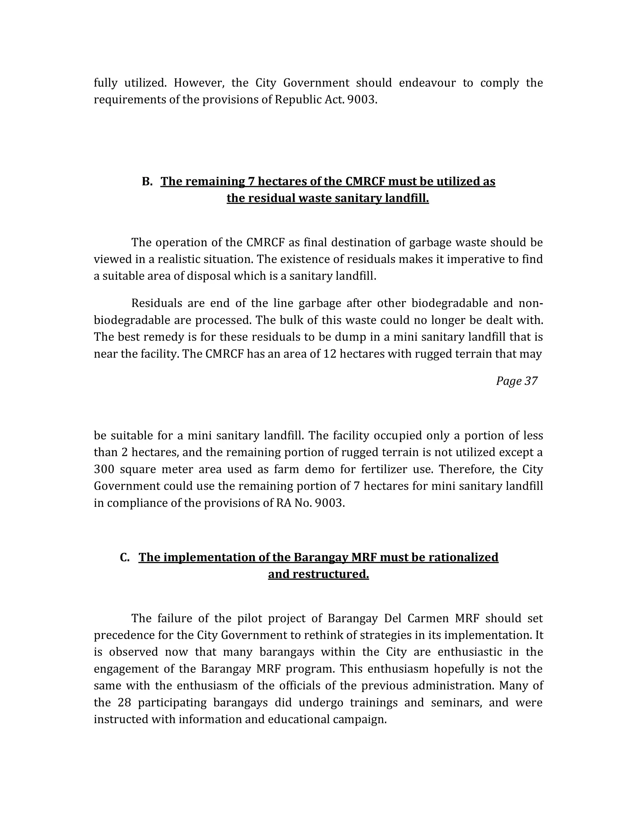 fully utilized. However, the City Government should endeavour to comply the
requirements of the provisions of Republic Act. 9003.

B. The remaining 7 hectares of the CMRCF must be utilized as
the residual waste sanitary landfill.
The operation of the CMRCF as final destination of garbage waste should be
viewed in a realistic situation. The existence of residuals makes it imperative to find
a suitable area of disposal which is a sanitary landfill.
Residuals are end of the line garbage after other biodegradable and nonbiodegradable are processed. The bulk of this waste could no longer be dealt with.
The best remedy is for these residuals to be dump in a mini sanitary landfill that is
near the facility. The CMRCF has an area of 12 hectares with rugged terrain that may
Page 37

be suitable for a mini sanitary landfill. The facility occupied only a portion of less
than 2 hectares, and the remaining portion of rugged terrain is not utilized except a
300 square meter area used as farm demo for fertilizer use. Therefore, the City
Government could use the remaining portion of 7 hectares for mini sanitary landfill
in compliance of the provisions of RA No. 9003.

C. The implementation of the Barangay MRF must be rationalized
and restructured.
The failure of the pilot project of Barangay Del Carmen MRF should set
precedence for the City Government to rethink of strategies in its implementation. It
is observed now that many barangays within the City are enthusiastic in the
engagement of the Barangay MRF program. This enthusiasm hopefully is not the
same with the enthusiasm of the officials of the previous administration. Many of
the 28 participating barangays did undergo trainings and seminars, and were
instructed with information and educational campaign.

 