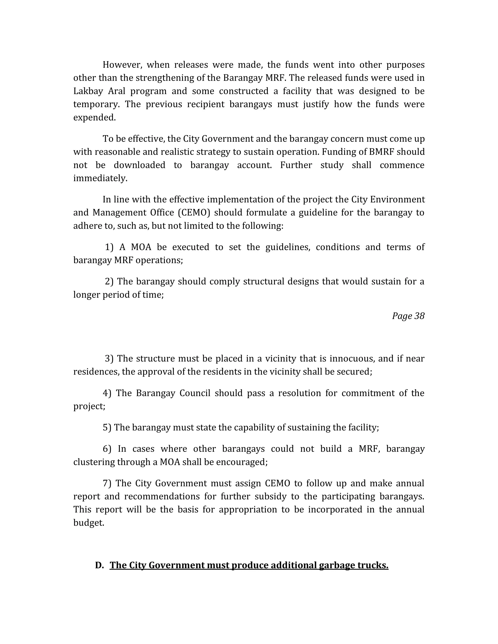 However, when releases were made, the funds went into other purposes
other than the strengthening of the Barangay MRF. The released funds were used in
Lakbay Aral program and some constructed a facility that was designed to be
temporary. The previous recipient barangays must justify how the funds were
expended.
To be effective, the City Government and the barangay concern must come up
with reasonable and realistic strategy to sustain operation. Funding of BMRF should
not be downloaded to barangay account. Further study shall commence
immediately.
In line with the effective implementation of the project the City Environment
and Management Office (CEMO) should formulate a guideline for the barangay to
adhere to, such as, but not limited to the following:
1) A MOA be executed to set the guidelines, conditions and terms of
barangay MRF operations;
2) The barangay should comply structural designs that would sustain for a
longer period of time;
Page 38

3) The structure must be placed in a vicinity that is innocuous, and if near
residences, the approval of the residents in the vicinity shall be secured;
4) The Barangay Council should pass a resolution for commitment of the
project;
5) The barangay must state the capability of sustaining the facility;
6) In cases where other barangays could not build a MRF, barangay
clustering through a MOA shall be encouraged;
7) The City Government must assign CEMO to follow up and make annual
report and recommendations for further subsidy to the participating barangays.
This report will be the basis for appropriation to be incorporated in the annual
budget.

D. The City Government must produce additional garbage trucks.

 