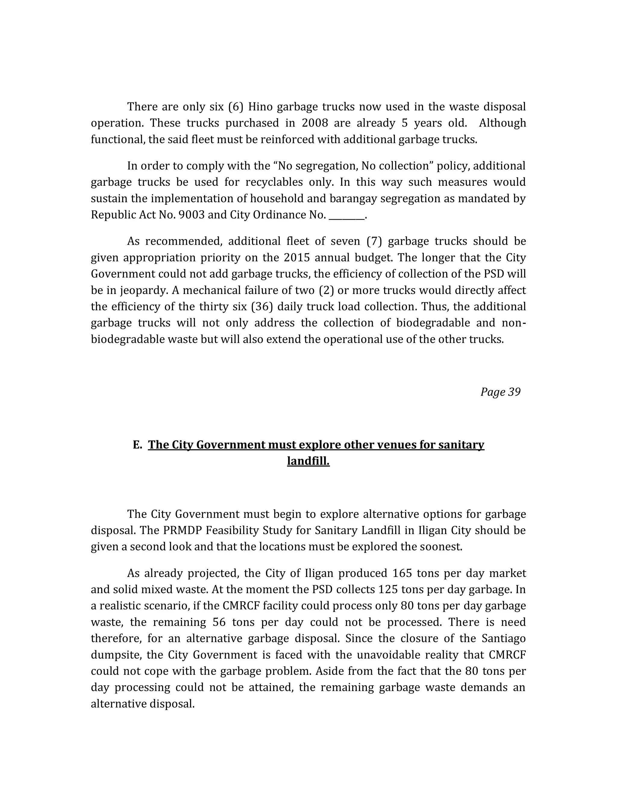 There are only six (6) Hino garbage trucks now used in the waste disposal
operation. These trucks purchased in 2008 are already 5 years old. Although
functional, the said fleet must be reinforced with additional garbage trucks.
In order to comply with the “No segregation, No collection” policy, additional
garbage trucks be used for recyclables only. In this way such measures would
sustain the implementation of household and barangay segregation as mandated by
Republic Act No. 9003 and City Ordinance No. ________.
As recommended, additional fleet of seven (7) garbage trucks should be
given appropriation priority on the 2015 annual budget. The longer that the City
Government could not add garbage trucks, the efficiency of collection of the PSD will
be in jeopardy. A mechanical failure of two (2) or more trucks would directly affect
the efficiency of the thirty six (36) daily truck load collection. Thus, the additional
garbage trucks will not only address the collection of biodegradable and nonbiodegradable waste but will also extend the operational use of the other trucks.

Page 39

E. The City Government must explore other venues for sanitary
landfill.

The City Government must begin to explore alternative options for garbage
disposal. The PRMDP Feasibility Study for Sanitary Landfill in Iligan City should be
given a second look and that the locations must be explored the soonest.
As already projected, the City of Iligan produced 165 tons per day market
and solid mixed waste. At the moment the PSD collects 125 tons per day garbage. In
a realistic scenario, if the CMRCF facility could process only 80 tons per day garbage
waste, the remaining 56 tons per day could not be processed. There is need
therefore, for an alternative garbage disposal. Since the closure of the Santiago
dumpsite, the City Government is faced with the unavoidable reality that CMRCF
could not cope with the garbage problem. Aside from the fact that the 80 tons per
day processing could not be attained, the remaining garbage waste demands an
alternative disposal.

 