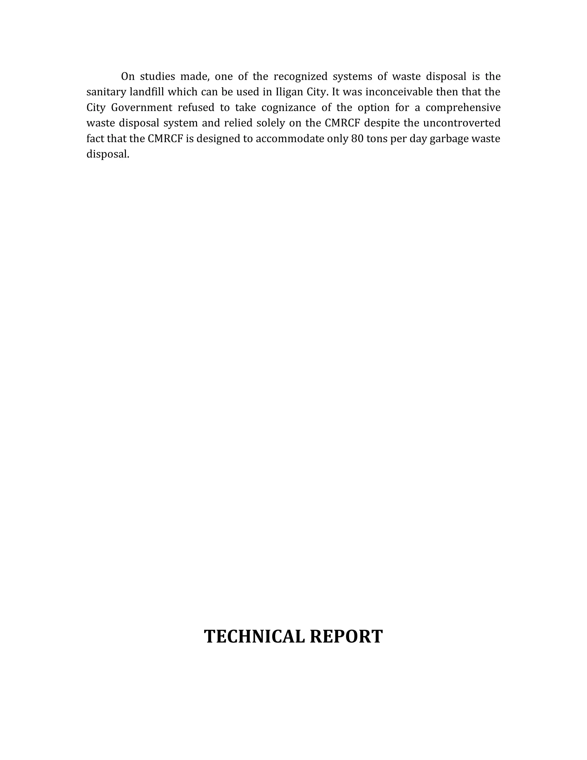 On studies made, one of the recognized systems of waste disposal is the
sanitary landfill which can be used in Iligan City. It was inconceivable then that the
City Government refused to take cognizance of the option for a comprehensive
waste disposal system and relied solely on the CMRCF despite the uncontroverted
fact that the CMRCF is designed to accommodate only 80 tons per day garbage waste
disposal.

TECHNICAL REPORT

 