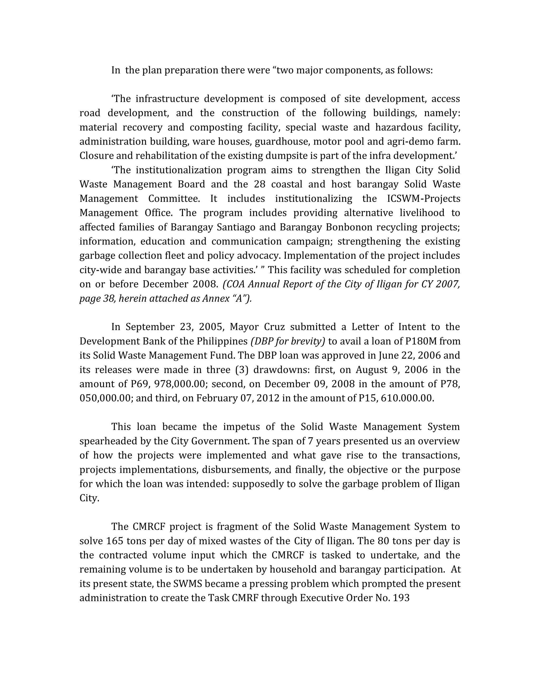 In the plan preparation there were “two major components, as follows:
‘The infrastructure development is composed of site development, access
road development, and the construction of the following buildings, namely:
material recovery and composting facility, special waste and hazardous facility,
administration building, ware houses, guardhouse, motor pool and agri-demo farm.
Closure and rehabilitation of the existing dumpsite is part of the infra development.’
‘The institutionalization program aims to strengthen the Iligan City Solid
Waste Management Board and the 28 coastal and host barangay Solid Waste
Management Committee. It includes institutionalizing the ICSWM-Projects
Management Office. The program includes providing alternative livelihood to
affected families of Barangay Santiago and Barangay Bonbonon recycling projects;
information, education and communication campaign; strengthening the existing
garbage collection fleet and policy advocacy. Implementation of the project includes
city-wide and barangay base activities.’ ” This facility was scheduled for completion
on or before December 2008. (COA Annual Report of the City of Iligan for CY 2007,
page 38, herein attached as Annex “A”).
In September 23, 2005, Mayor Cruz submitted a Letter of Intent to the
Development Bank of the Philippines (DBP for brevity) to avail a loan of P180M from
its Solid Waste Management Fund. The DBP loan was approved in June 22, 2006 and
its releases were made in three (3) drawdowns: first, on August 9, 2006 in the
amount of P69, 978,000.00; second, on December 09, 2008 in the amount of P78,
050,000.00; and third, on February 07, 2012 in the amount of P15, 610.000.00.
This loan became the impetus of the Solid Waste Management System
spearheaded by the City Government. The span of 7 years presented us an overview
of how the projects were implemented and what gave rise to the transactions,
projects implementations, disbursements, and finally, the objective or the purpose
for which the loan was intended: supposedly to solve the garbage problem of Iligan
City.
The CMRCF project is fragment of the Solid Waste Management System to
solve 165 tons per day of mixed wastes of the City of Iligan. The 80 tons per day is
the contracted volume input which the CMRCF is tasked to undertake, and the
remaining volume is to be undertaken by household and barangay participation. At
its present state, the SWMS became a pressing problem which prompted the present
administration to create the Task CMRF through Executive Order No. 193

 