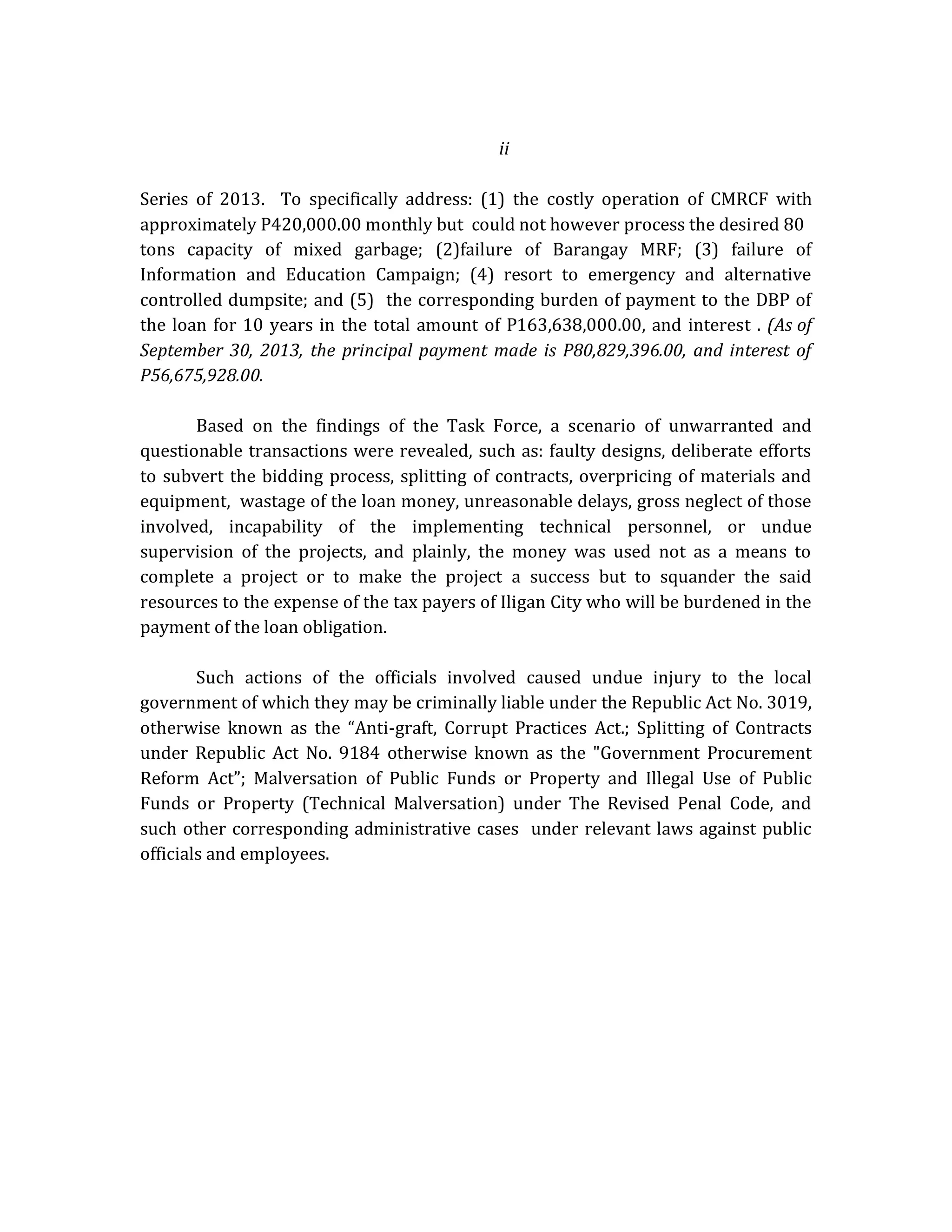 ii
Series of 2013. To specifically address: (1) the costly operation of CMRCF with
approximately P420,000.00 monthly but could not however process the desired 80
tons capacity of mixed garbage; (2)failure of Barangay MRF; (3) failure of
Information and Education Campaign; (4) resort to emergency and alternative
controlled dumpsite; and (5) the corresponding burden of payment to the DBP of
the loan for 10 years in the total amount of P163,638,000.00, and interest . (As of
September 30, 2013, the principal payment made is P80,829,396.00, and interest of
P56,675,928.00.
Based on the findings of the Task Force, a scenario of unwarranted and
questionable transactions were revealed, such as: faulty designs, deliberate efforts
to subvert the bidding process, splitting of contracts, overpricing of materials and
equipment, wastage of the loan money, unreasonable delays, gross neglect of those
involved, incapability of the implementing technical personnel, or undue
supervision of the projects, and plainly, the money was used not as a means to
complete a project or to make the project a success but to squander the said
resources to the expense of the tax payers of Iligan City who will be burdened in the
payment of the loan obligation.
Such actions of the officials involved caused undue injury to the local
government of which they may be criminally liable under the Republic Act No. 3019,
otherwise known as the “Anti-graft, Corrupt Practices Act.; Splitting of Contracts
under Republic Act No. 9184 otherwise known as the "Government Procurement
Reform Act”; Malversation of Public Funds or Property and Illegal Use of Public
Funds or Property (Technical Malversation) under The Revised Penal Code, and
such other corresponding administrative cases under relevant laws against public
officials and employees.

 