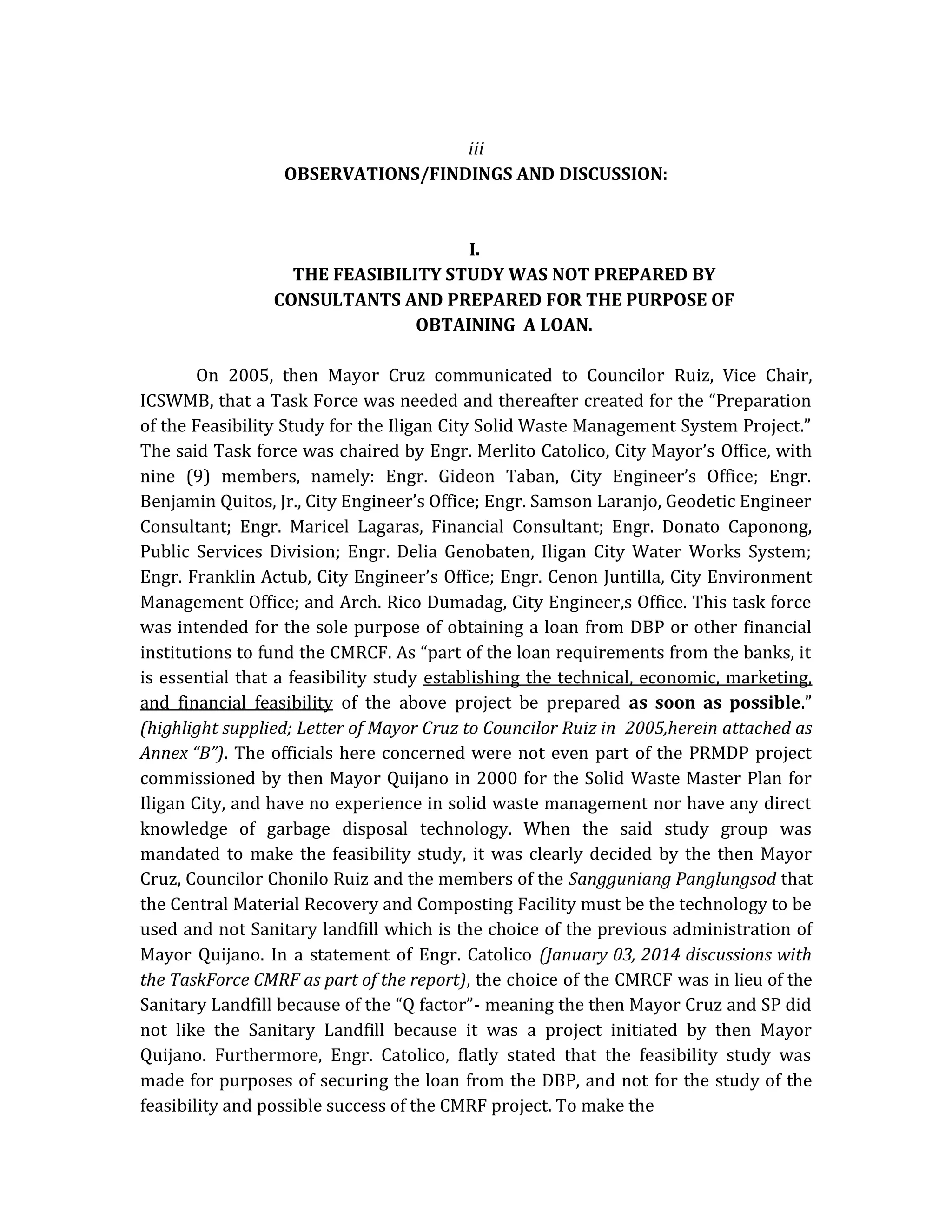 iii
OBSERVATIONS/FINDINGS AND DISCUSSION:

I.
THE FEASIBILITY STUDY WAS NOT PREPARED BY
CONSULTANTS AND PREPARED FOR THE PURPOSE OF
OBTAINING A LOAN.
On 2005, then Mayor Cruz communicated to Councilor Ruiz, Vice Chair,
ICSWMB, that a Task Force was needed and thereafter created for the “Preparation
of the Feasibility Study for the Iligan City Solid Waste Management System Project.”
The said Task force was chaired by Engr. Merlito Catolico, City Mayor’s Office, with
nine (9) members, namely: Engr. Gideon Taban, City Engineer’s Office; Engr.
Benjamin Quitos, Jr., City Engineer’s Office; Engr. Samson Laranjo, Geodetic Engineer
Consultant; Engr. Maricel Lagaras, Financial Consultant; Engr. Donato Caponong,
Public Services Division; Engr. Delia Genobaten, Iligan City Water Works System;
Engr. Franklin Actub, City Engineer’s Office; Engr. Cenon Juntilla, City Environment
Management Office; and Arch. Rico Dumadag, City Engineer,s Office. This task force
was intended for the sole purpose of obtaining a loan from DBP or other financial
institutions to fund the CMRCF. As “part of the loan requirements from the banks, it
is essential that a feasibility study establishing the technical, economic, marketing,
and financial feasibility of the above project be prepared as soon as possible.”
(highlight supplied; Letter of Mayor Cruz to Councilor Ruiz in 2005,herein attached as
Annex “B”). The officials here concerned were not even part of the PRMDP project
commissioned by then Mayor Quijano in 2000 for the Solid Waste Master Plan for
Iligan City, and have no experience in solid waste management nor have any direct
knowledge of garbage disposal technology. When the said study group was
mandated to make the feasibility study, it was clearly decided by the then Mayor
Cruz, Councilor Chonilo Ruiz and the members of the Sangguniang Panglungsod that
the Central Material Recovery and Composting Facility must be the technology to be
used and not Sanitary landfill which is the choice of the previous administration of
Mayor Quijano. In a statement of Engr. Catolico (January 03, 2014 discussions with
the TaskForce CMRF as part of the report), the choice of the CMRCF was in lieu of the
Sanitary Landfill because of the “Q factor”- meaning the then Mayor Cruz and SP did
not like the Sanitary Landfill because it was a project initiated by then Mayor
Quijano. Furthermore, Engr. Catolico, flatly stated that the feasibility study was
made for purposes of securing the loan from the DBP, and not for the study of the
feasibility and possible success of the CMRF project. To make the

 