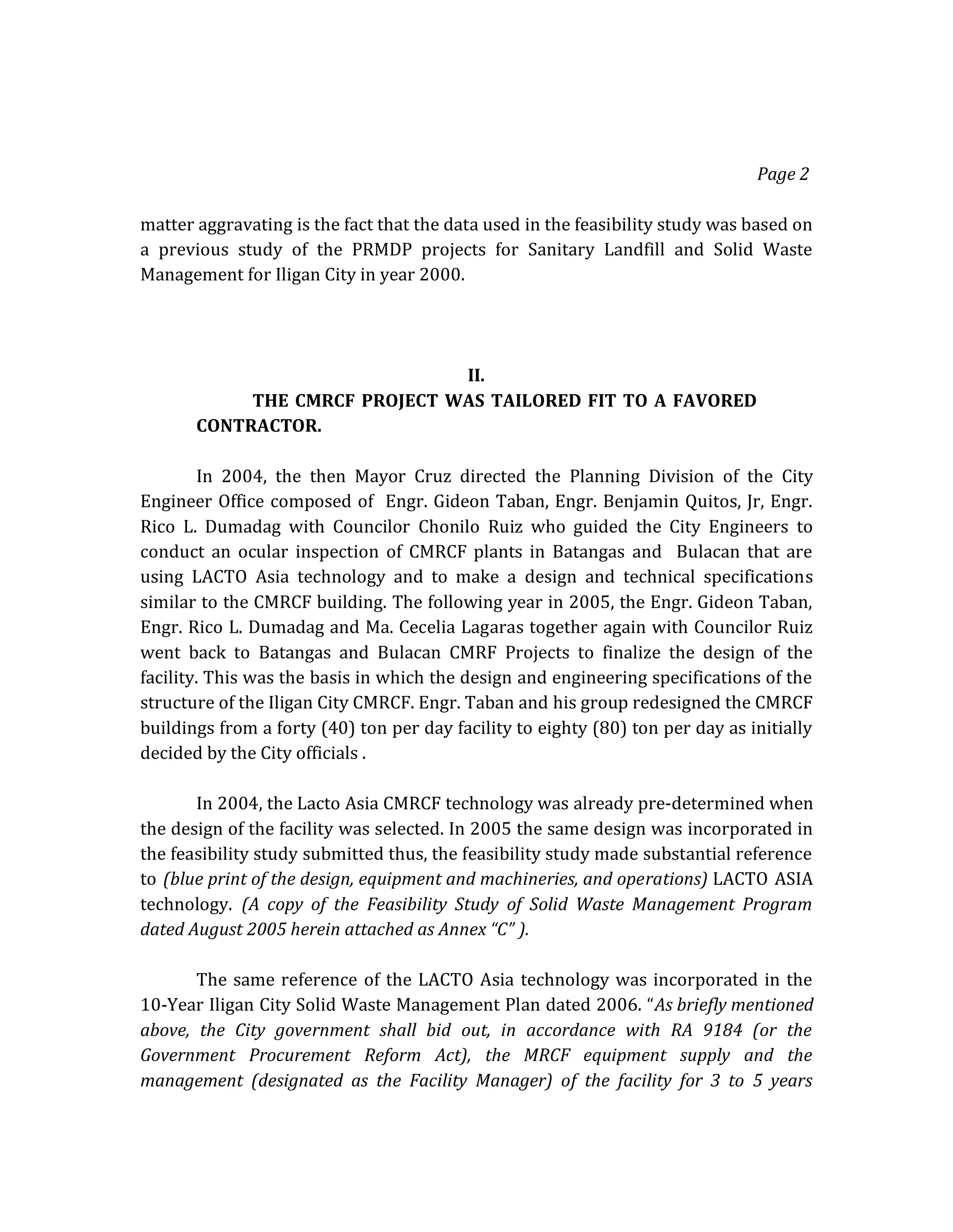 Page 2
matter aggravating is the fact that the data used in the feasibility study was based on
a previous study of the PRMDP projects for Sanitary Landfill and Solid Waste
Management for Iligan City in year 2000.

II.
THE CMRCF PROJECT WAS TAILORED FIT TO A FAVORED
CONTRACTOR.
In 2004, the then Mayor Cruz directed the Planning Division of the City
Engineer Office composed of Engr. Gideon Taban, Engr. Benjamin Quitos, Jr, Engr.
Rico L. Dumadag with Councilor Chonilo Ruiz who guided the City Engineers to
conduct an ocular inspection of CMRCF plants in Batangas and Bulacan that are
using LACTO Asia technology and to make a design and technical specifications
similar to the CMRCF building. The following year in 2005, the Engr. Gideon Taban,
Engr. Rico L. Dumadag and Ma. Cecelia Lagaras together again with Councilor Ruiz
went back to Batangas and Bulacan CMRF Projects to finalize the design of the
facility. This was the basis in which the design and engineering specifications of the
structure of the Iligan City CMRCF. Engr. Taban and his group redesigned the CMRCF
buildings from a forty (40) ton per day facility to eighty (80) ton per day as initially
decided by the City officials .
In 2004, the Lacto Asia CMRCF technology was already pre-determined when
the design of the facility was selected. In 2005 the same design was incorporated in
the feasibility study submitted thus, the feasibility study made substantial reference
to (blue print of the design, equipment and machineries, and operations) LACTO ASIA
technology. (A copy of the Feasibility Study of Solid Waste Management Program
dated August 2005 herein attached as Annex “C” ).
The same reference of the LACTO Asia technology was incorporated in the
10-Year Iligan City Solid Waste Management Plan dated 2006. “As briefly mentioned
above, the City government shall bid out, in accordance with RA 9184 (or the
Government Procurement Reform Act), the MRCF equipment supply and the
management (designated as the Facility Manager) of the facility for 3 to 5 years

 