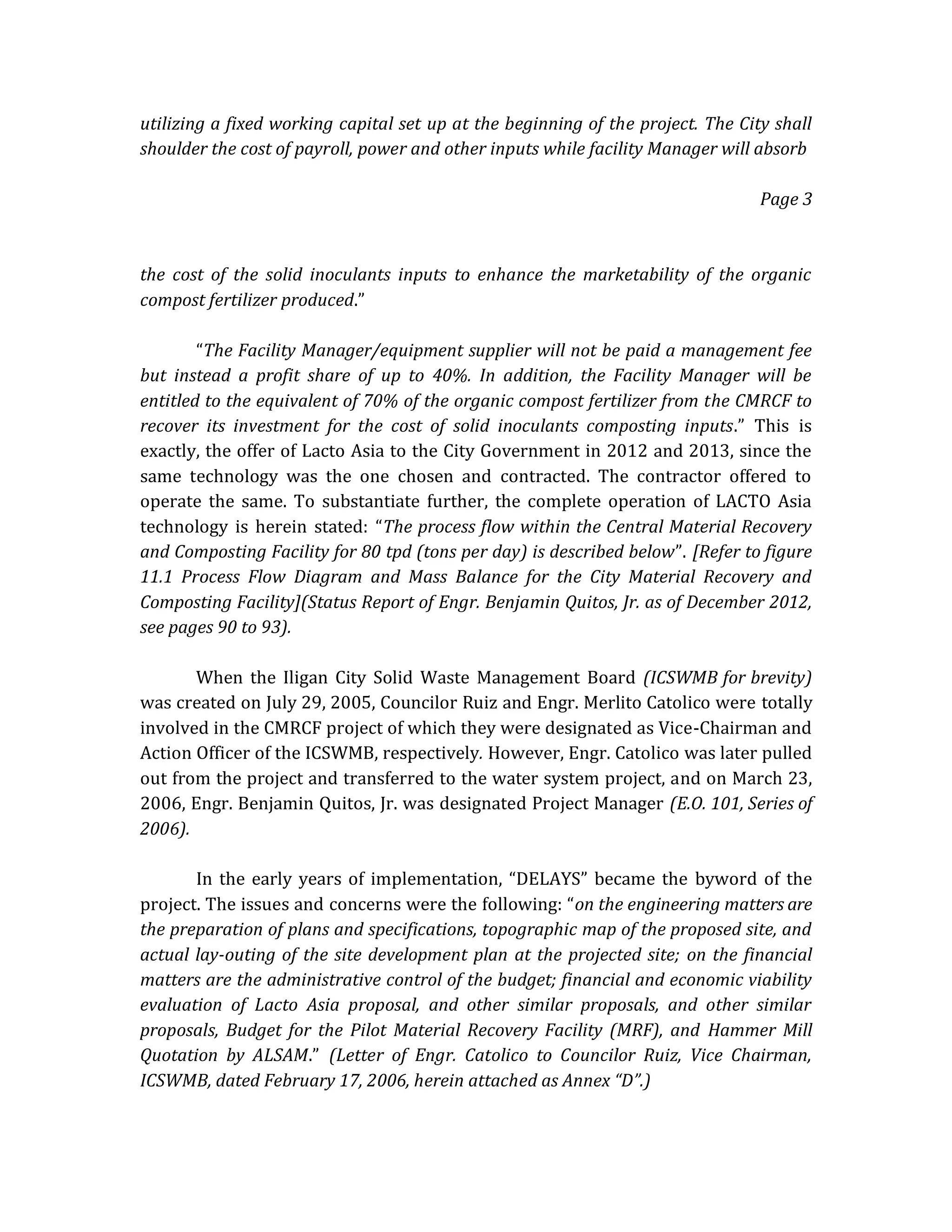 utilizing a fixed working capital set up at the beginning of the project. The City shall
shoulder the cost of payroll, power and other inputs while facility Manager will absorb
Page 3

the cost of the solid inoculants inputs to enhance the marketability of the organic
compost fertilizer produced.”
“The Facility Manager/equipment supplier will not be paid a management fee
but instead a profit share of up to 40%. In addition, the Facility Manager will be
entitled to the equivalent of 70% of the organic compost fertilizer from the CMRCF to
recover its investment for the cost of solid inoculants composting inputs.” This is
exactly, the offer of Lacto Asia to the City Government in 2012 and 2013, since the
same technology was the one chosen and contracted. The contractor offered to
operate the same. To substantiate further, the complete operation of LACTO Asia
technology is herein stated: “The process flow within the Central Material Recovery
and Composting Facility for 80 tpd (tons per day) is described below”. [Refer to figure
11.1 Process Flow Diagram and Mass Balance for the City Material Recovery and
Composting Facility](Status Report of Engr. Benjamin Quitos, Jr. as of December 2012,
see pages 90 to 93).
When the Iligan City Solid Waste Management Board (ICSWMB for brevity)
was created on July 29, 2005, Councilor Ruiz and Engr. Merlito Catolico were totally
involved in the CMRCF project of which they were designated as Vice-Chairman and
Action Officer of the ICSWMB, respectively. However, Engr. Catolico was later pulled
out from the project and transferred to the water system project, and on March 23,
2006, Engr. Benjamin Quitos, Jr. was designated Project Manager (E.O. 101, Series of
2006).
In the early years of implementation, “DELAYS” became the byword of the
project. The issues and concerns were the following: “on the engineering matters are
the preparation of plans and specifications, topographic map of the proposed site, and
actual lay-outing of the site development plan at the projected site; on the financial
matters are the administrative control of the budget; financial and economic viability
evaluation of Lacto Asia proposal, and other similar proposals, and other similar
proposals, Budget for the Pilot Material Recovery Facility (MRF), and Hammer Mill
Quotation by ALSAM.” (Letter of Engr. Catolico to Councilor Ruiz, Vice Chairman,
ICSWMB, dated February 17, 2006, herein attached as Annex “D”.)

 