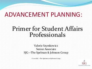 ADVANCEMENT PLANNING:
Primer for Student Affairs
Professionals
Valerie Szymkowicz
Senior Associate
SJG—The Spelman & Johnson Group
© 2010 SJG —The Spelman and Johnson Group
 