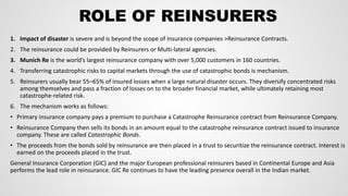 ROLE OF REINSURERS
1. Impact of disaster is severe and is beyond the scope of Insurance companies >Reinsurance Contracts.
2. The reinsurance could be provided by Reinsurers or Multi-lateral agencies.
3. Munich Re is the world’s largest reinsurance company with over 5,000 customers in 160 countries.
4. Transferring catastrophic risks to capital markets through the use of catastrophic bonds is mechanism.
5. Reinsurers usually bear 55–65% of insured losses when a large natural disaster occurs. They diversify concentrated risks
among themselves and pass a fraction of losses on to the broader financial market, while ultimately retaining most
catastrophe-related risk.
6. The mechanism works as follows:
• Primary insurance company pays a premium to purchase a Catastrophe Reinsurance contract from Reinsurance Company.
• Reinsurance Company then sells its bonds in an amount equal to the catastrophe reinsurance contract issued to insurance
company. These are called Catastrophic Bonds.
• The proceeds from the bonds sold by reinsurance are then placed in a trust to securitize the reinsurance contract. Interest is
earned on the proceeds placed in the trust.
General Insurance Corporation (GIC) and the major European professional reinsurers based in Continental Europe and Asia
performs the lead role in reinsurance. GIC Re continues to have the leading presence overall in the Indian market.
 
