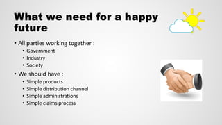 What we need for a happy
future
• All parties working together :
• Government
• Industry
• Society
• We should have :
• Simple products
• Simple distribution channel
• Simple administrations
• Simple claims process
 