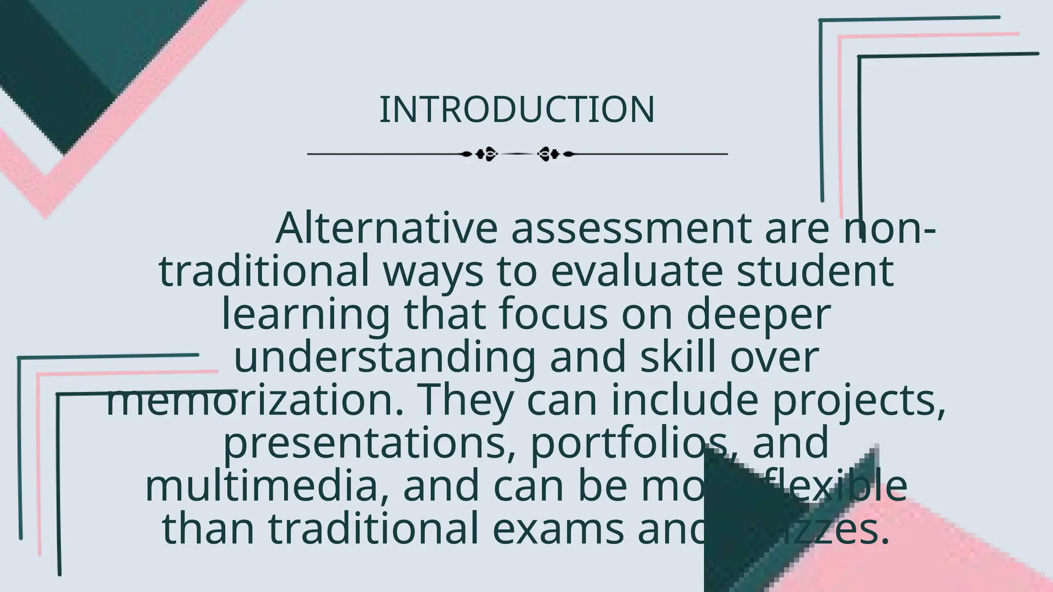 INTRODUCTION
Alternative assessment are non-
traditional ways to evaluate student
learning that focus on deeper
understanding and skill over
memorization. They can include projects,
presentations, portfolios, and
multimedia, and can be more flexible
than traditional exams and quizzes.
 