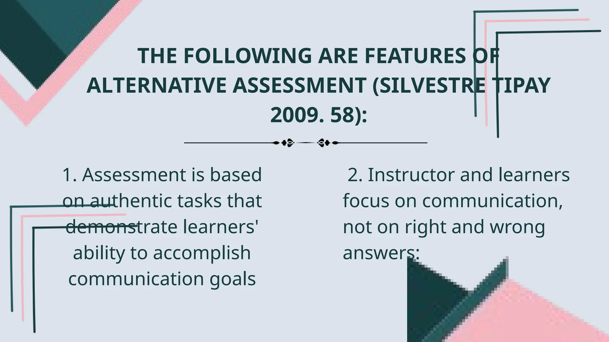 THE FOLLOWING ARE FEATURES OF
ALTERNATIVE ASSESSMENT (SILVESTRE TIPAY
2009. 58):
1. Assessment is based
on authentic tasks that
demonstrate learners'
ability to accomplish
communication goals
2. Instructor and learners
focus on communication,
not on right and wrong
answers:
 