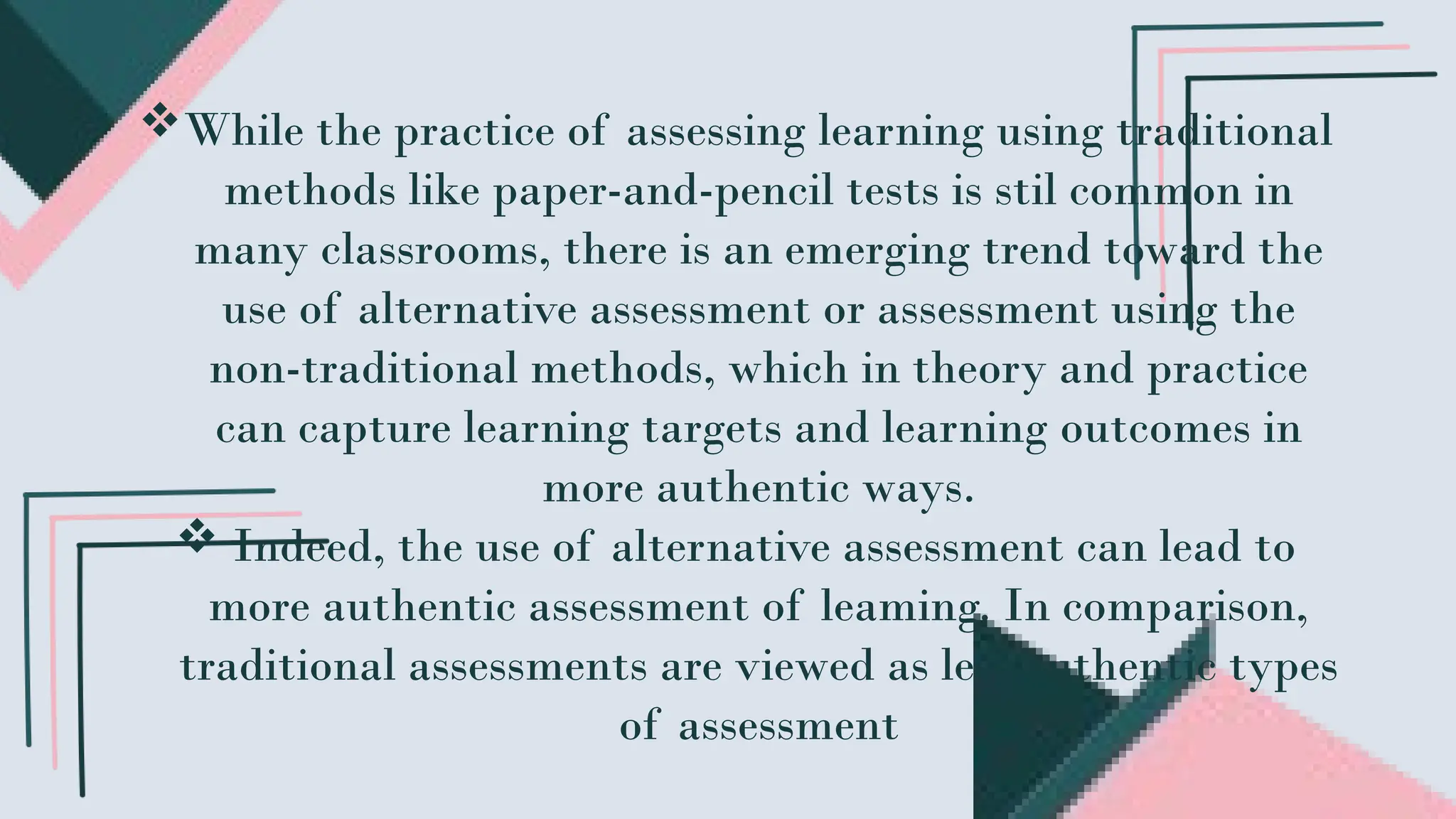 While the practice of assessing learning using traditional
methods like paper-and-pencil tests is stil common in
many classrooms, there is an emerging trend toward the
use of alternative assessment or assessment using the
non-traditional methods, which in theory and practice
can capture learning targets and learning outcomes in
more authentic ways.
 Indeed, the use of alternative assessment can lead to
more authentic assessment of leaming. In comparison,
traditional assessments are viewed as less authentic types
of assessment
 