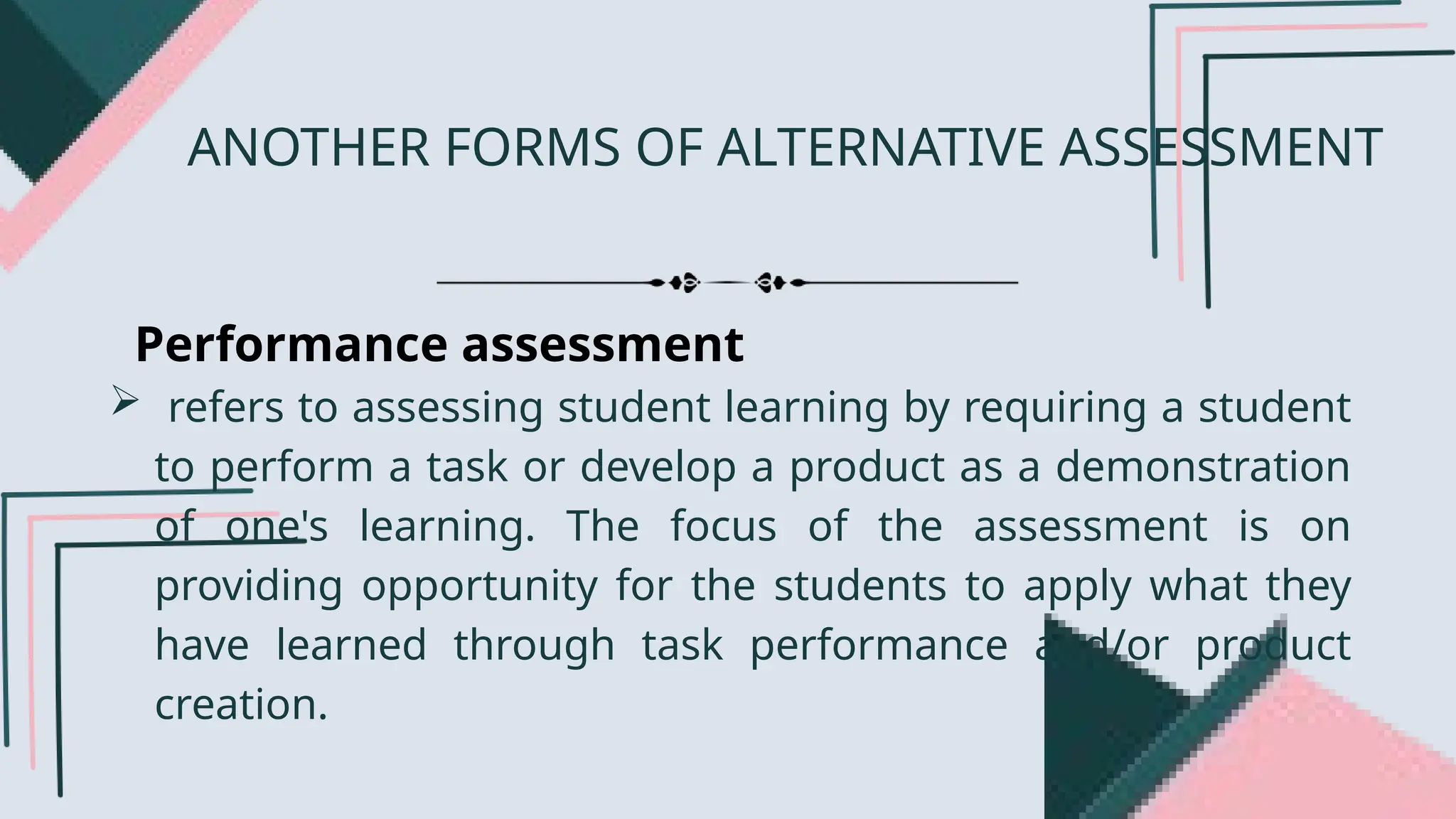 Performance assessment
 refers to assessing student learning by requiring a student
to perform a task or develop a product as a demonstration
of one's learning. The focus of the assessment is on
providing opportunity for the students to apply what they
have learned through task performance and/or product
creation.
ANOTHER FORMS OF ALTERNATIVE ASSESSMENT
 