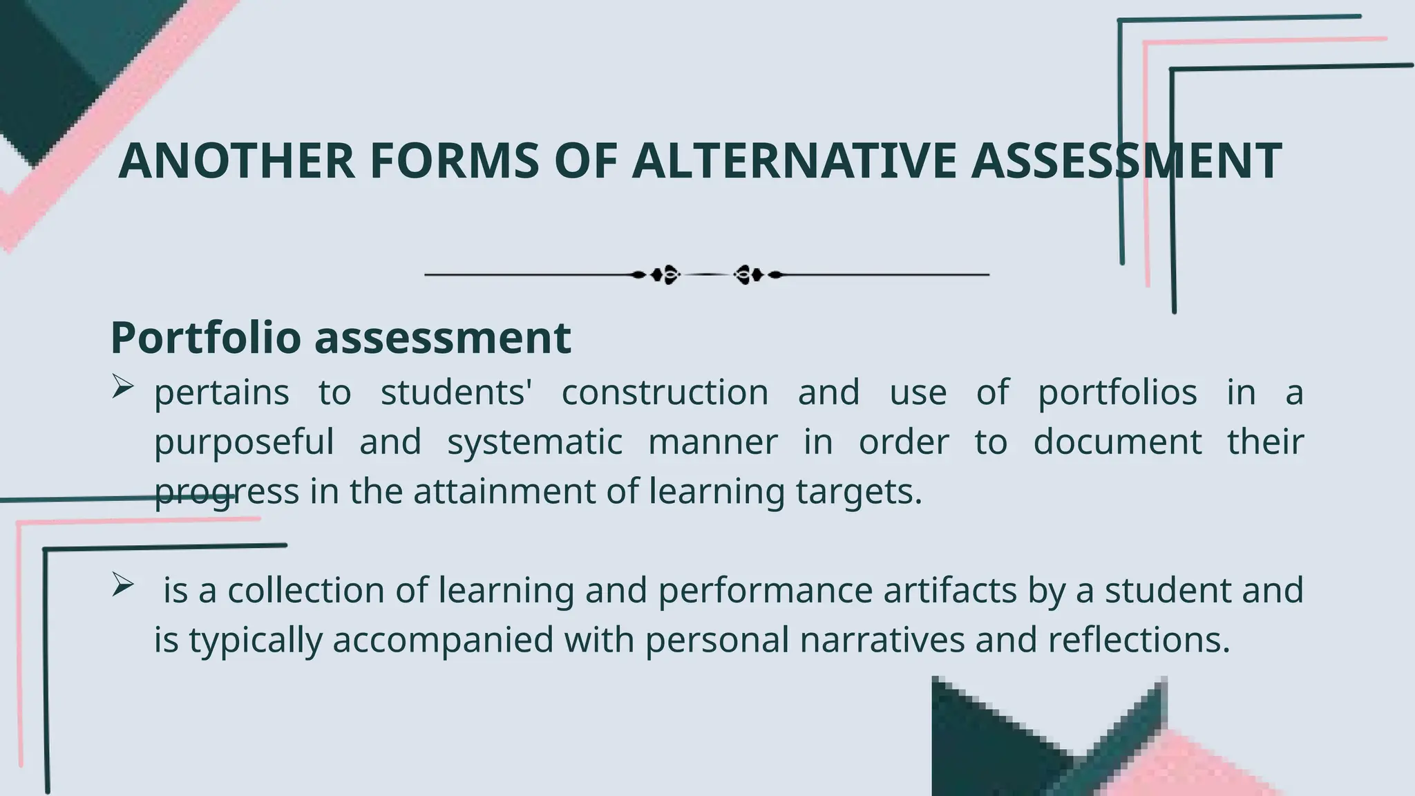 Portfolio assessment
 pertains to students' construction and use of portfolios in a
purposeful and systematic manner in order to document their
progress in the attainment of learning targets.
 is a collection of learning and performance artifacts by a student and
is typically accompanied with personal narratives and reflections.
ANOTHER FORMS OF ALTERNATIVE ASSESSMENT
 