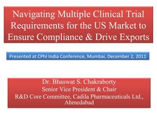 Navigating Multiple Clinical Trial
 Requirements for the US Market to
Ensure Compliance & Drive Exports
Presented at CPhI India Conference, Mumbai, December 2, 2011



              Dr. Bhaswat S. Chakraborty
          Senior Vice President & Chair
  R&D Core Committee, Cadila Pharmaceuticals Ltd.,
                  Ahmedabad
 