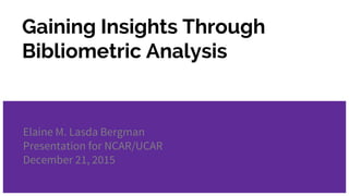 Gaining Insights Through
Bibliometric Analysis
Elaine M. Lasda Bergman
Presentation for NCAR/UCAR
December 21, 2015
 