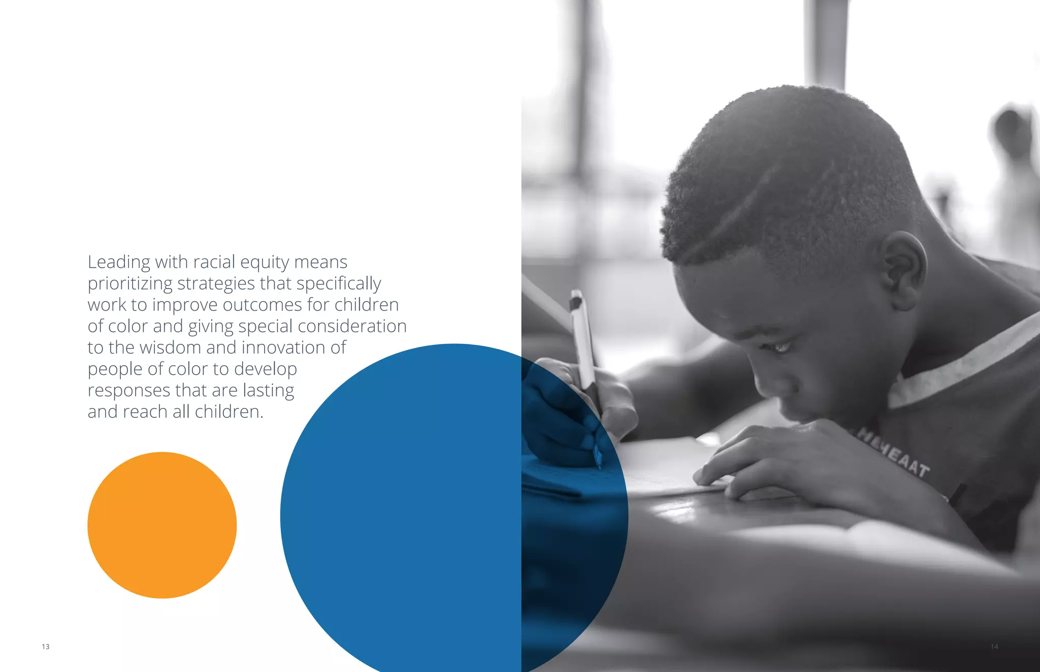 Leading with racial equity means
prioritizing strategies that specifically
work to improve outcomes for children
of color and giving special consideration
to the wisdom and innovation of
people of color to develop
responses that are lasting
and reach all children.
1413
 