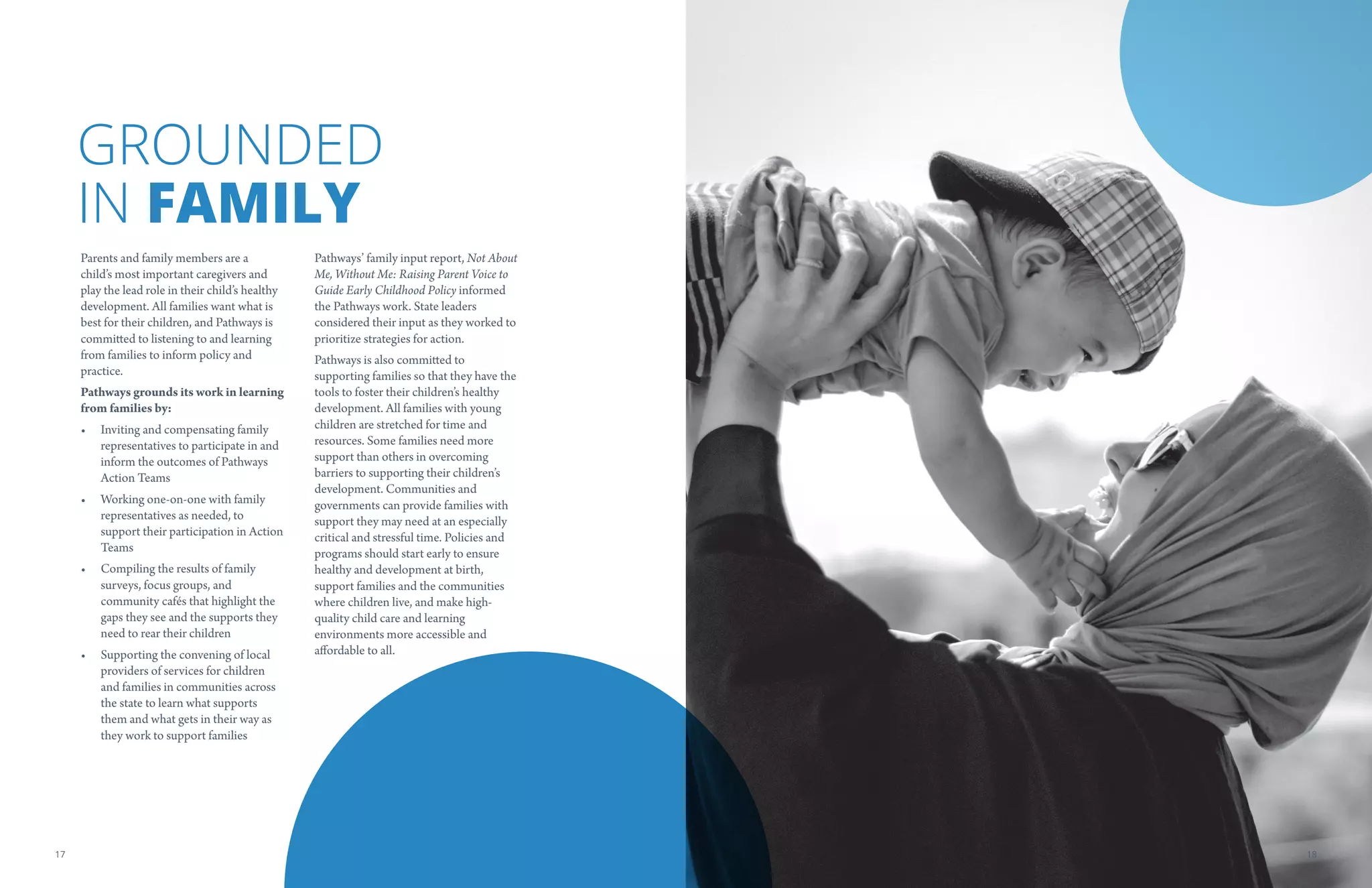 GROUNDED
IN FAMILY
Parents and family members are a
child’s most important caregivers and
play the lead role in their child’s healthy
development. All families want what is
best for their children, and Pathways is
committed to listening to and learning
from families to inform policy and
practice.
Pathways grounds its work in learning
from families by:
•	 Inviting and compensating family
representatives to participate in and
inform the outcomes of Pathways
Action Teams
•	 Working one-on-one with family
representatives as needed, to
support their participation in Action
Teams
•	 Compiling the results of family
surveys, focus groups, and
community cafés that highlight the
gaps they see and the supports they
need to rear their children
•	 Supporting the convening of local
providers of services for children
and families in communities across
the state to learn what supports
them and what gets in their way as
they work to support families
Pathways’ family input report, Not About
Me, Without Me: Raising Parent Voice to
Guide Early Childhood Policy informed
the Pathways work. State leaders
considered their input as they worked to
prioritize strategies for action.
Pathways is also committed to
supporting families so that they have the
tools to foster their children’s healthy
development. All families with young
children are stretched for time and
resources. Some families need more
support than others in overcoming
barriers to supporting their children’s
development. Communities and
governments can provide families with
support they may need at an especially
critical and stressful time. Policies and
programs should start early to ensure
healthy and development at birth,
support families and the communities
where children live, and make high-
quality child care and learning
environments more accessible and
affordable to all.
1817
 