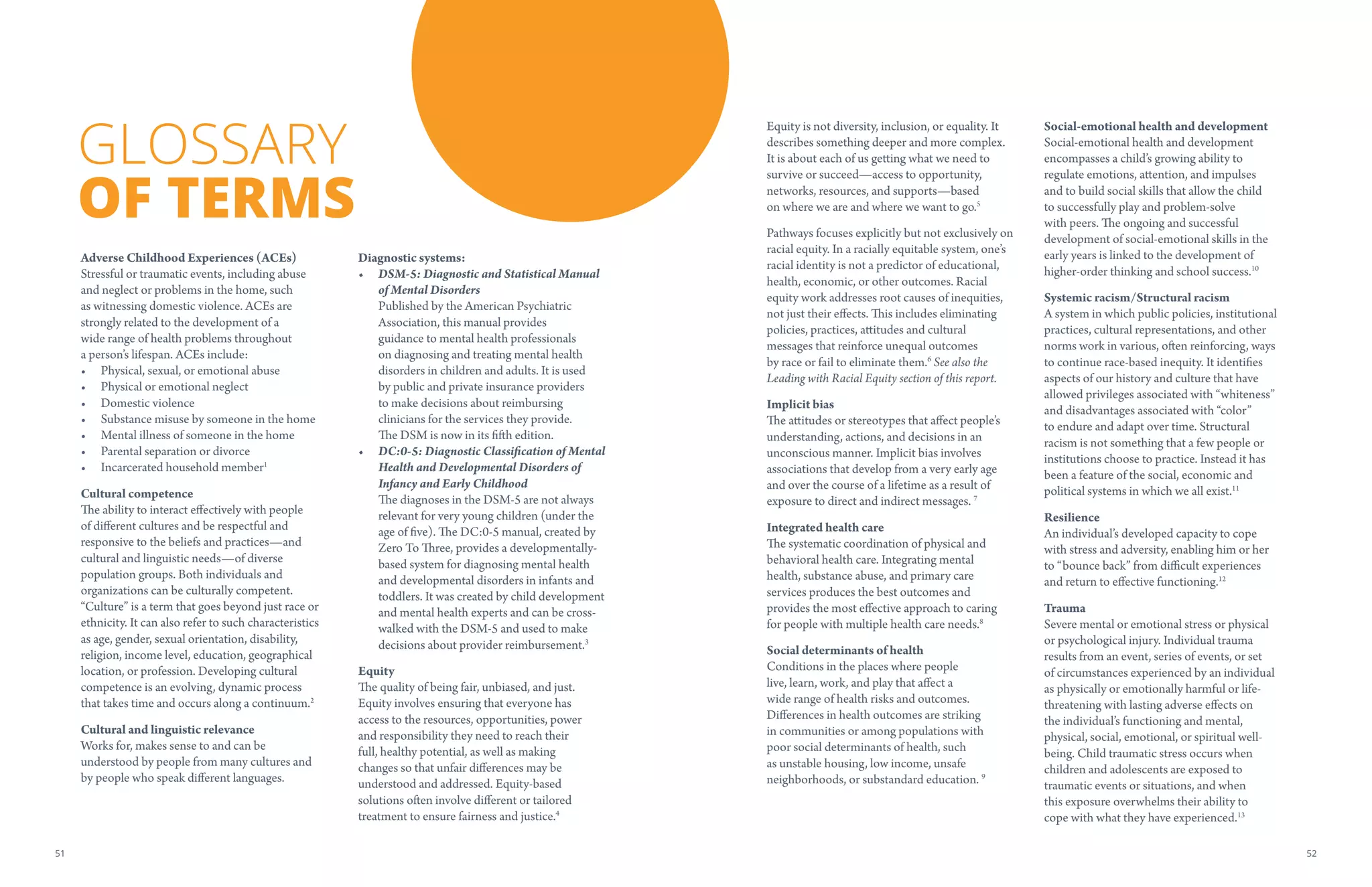 Adverse Childhood Experiences (ACEs)
Stressful or traumatic events, including abuse
and neglect or problems in the home, such
as witnessing domestic violence. ACEs are
strongly related to the development of a
wide range of health problems throughout
a person’s lifespan. ACEs include:
•	 Physical, sexual, or emotional abuse
•	 Physical or emotional neglect
•	 Domestic violence
•	 Substance misuse by someone in the home
•	 Mental illness of someone in the home
•	 Parental separation or divorce
•	 Incarcerated household member1
Cultural competence
The ability to interact effectively with people
of different cultures and be respectful and
responsive to the beliefs and practices—and
cultural and linguistic needs—of diverse
population groups. Both individuals and
organizations can be culturally competent.
“Culture” is a term that goes beyond just race or
ethnicity. It can also refer to such characteristics
as age, gender, sexual orientation, disability,
religion, income level, education, geographical
location, or profession. Developing cultural
competence is an evolving, dynamic process
that takes time and occurs along a continuum.2
Cultural and linguistic relevance
Works for, makes sense to and can be
understood by people from many cultures and
by people who speak different languages.
Diagnostic systems:
•	 DSM-5: Diagnostic and Statistical Manual
of Mental Disorders
Published by the American Psychiatric
Association, this manual provides
guidance to mental health professionals
on diagnosing and treating mental health
disorders in children and adults. It is used
by public and private insurance providers
to make decisions about reimbursing
clinicians for the services they provide.
The DSM is now in its fifth edition.
•	 DC:0-5: Diagnostic Classification of Mental
Health and Developmental Disorders of
Infancy and Early Childhood
The diagnoses in the DSM-5 are not always
relevant for very young children (under the
age of five). The DC:0-5 manual, created by
Zero To Three, provides a developmentally-
based system for diagnosing mental health
and developmental disorders in infants and
toddlers. It was created by child development
and mental health experts and can be cross-
walked with the DSM-5 and used to make
decisions about provider reimbursement.3
Equity
The quality of being fair, unbiased, and just.
Equity involves ensuring that everyone has
access to the resources, opportunities, power
and responsibility they need to reach their
full, healthy potential, as well as making
changes so that unfair differences may be
understood and addressed. Equity-based
solutions often involve different or tailored
treatment to ensure fairness and justice.4
GLOSSARY
OF TERMS
Equity is not diversity, inclusion, or equality. It
describes something deeper and more complex.
It is about each of us getting what we need to
survive or succeed—access to opportunity,
networks, resources, and supports—based
on where we are and where we want to go.5
Pathways focuses explicitly but not exclusively on
racial equity. In a racially equitable system, one’s
racial identity is not a predictor of educational,
health, economic, or other outcomes. Racial
equity work addresses root causes of inequities,
not just their effects. This includes eliminating
policies, practices, attitudes and cultural
messages that reinforce unequal outcomes
by race or fail to eliminate them.6
See also the
Leading with Racial Equity section of this report.
Implicit bias
The attitudes or stereotypes that affect people’s
understanding, actions, and decisions in an
unconscious manner. Implicit bias involves
associations that develop from a very early age
and over the course of a lifetime as a result of
exposure to direct and indirect messages. 7
Integrated health care
The systematic coordination of physical and
behavioral health care. Integrating mental
health, substance abuse, and primary care
services produces the best outcomes and
provides the most effective approach to caring
for people with multiple health care needs.8
Social determinants of health
Conditions in the places where people
live, learn, work, and play that affect a
wide range of health risks and outcomes.
Differences in health outcomes are striking
in communities or among populations with
poor social determinants of health, such
as unstable housing, low income, unsafe
neighborhoods, or substandard education. 9
Social-emotional health and development
Social-emotional health and development
encompasses a child’s growing ability to
regulate emotions, attention, and impulses
and to build social skills that allow the child
to successfully play and problem-solve
with peers. The ongoing and successful
development of social-emotional skills in the
early years is linked to the development of
higher-order thinking and school success.10
Systemic racism/Structural racism
A system in which public policies, institutional
practices, cultural representations, and other
norms work in various, often reinforcing, ways
to continue race-based inequity. It identifies
aspects of our history and culture that have
allowed privileges associated with “whiteness”
and disadvantages associated with “color”
to endure and adapt over time. Structural
racism is not something that a few people or
institutions choose to practice. Instead it has
been a feature of the social, economic and
political systems in which we all exist.11
Resilience
An individual’s developed capacity to cope
with stress and adversity, enabling him or her
to “bounce back” from difficult experiences
and return to effective functioning.12
Trauma
Severe mental or emotional stress or physical
or psychological injury. Individual trauma
results from an event, series of events, or set
of circumstances experienced by an individual
as physically or emotionally harmful or life-
threatening with lasting adverse effects on
the individual’s functioning and mental,
physical, social, emotional, or spiritual well-
being. Child traumatic stress occurs when
children and adolescents are exposed to
traumatic events or situations, and when
this exposure overwhelms their ability to
cope with what they have experienced.13
5251
 