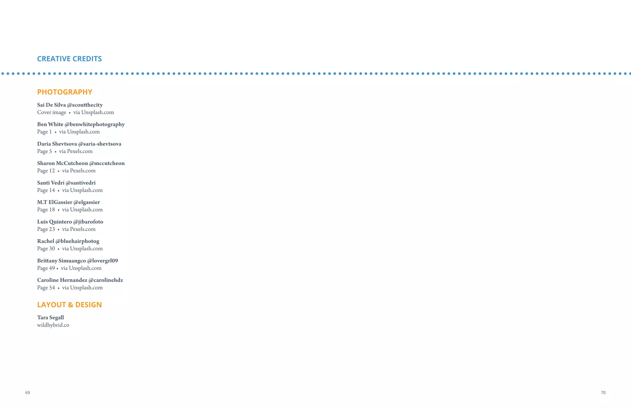 PHOTOGRAPHY
Sai De Silva @scoutthecity
Cover image • via Unsplash.com
Ben White @benwhitephotography
Page 1 • via Unsplash.com
Daria Shevtsova @saria-shevtsova
Page 5 • via Pexels.com
Sharon McCutcheon @mccutcheon
Page 12 • via Pexels.com
Santi Vedrí @santivedri
Page 14 • via Unsplash.com
M.T ElGassier @elgassier
Page 18 • via Unsplash.com
Luis Quintero @jibarofoto
Page 23 • via Pexels.com
Rachel @bluehairphotog
Page 30 • via Unsplash.com
Brittany Simuangco @lovergrl09
Page 49 • via Unsplash.com
Caroline Hernandez @carolinehdz
Page 54 • via Unsplash.com
LAYOUT  DESIGN
Tara Segall
wildhybrid.co
CREATIVE CREDITS
7069
 